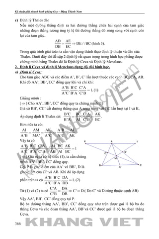 khangvietbook.com
.vn
Kỹ thuật giải nhanh hình phẳng Oxy – Đặng Thành Nam
366
c) Định lý Thales đảo
Nếu một đường thẳng định ra hai đường thẳng chứa hai cạnh của tam giác
những đoạn thẳng tương ứng tỷ lệ thì đường thẳng đó song song với cạnh còn
lại của tam giác.
AD AE
DE / /BC
DB EC
  (hình 3).
Trong quá trình giải toán ta cần vận dụng thành thạo định lý thuận và đảo của
Thales. Dưới đây tôi đề cập 2 định lý rất quan trọng trong hình học phẳng được
chứng minh bằng Thales đó là Định lý Ceva và Định lý Menelaus.
2. Định lí Ceva và định lí Menelaus dạng độ dài hình học.
a) Định lí Ceva:
Cho tam giác ABC và các điểm A’, B’, C’ lần lượt thuộc các cạnh BC, CA, AB.
Khi đó AA’, BB’, CC’ đồng quy khi và chỉ khi:
A'B B'C C'A
. . 1.
A'C B'A C'B
 (1)
Chứng minh :
() Cho AA’, BB’, CC’ đồng quy ta chứng minh (1)
Giả sử BB’, CC’ cắt đường thẳng qua A song song với BC lần lượt tại I và K.
Áp dụng định lí Thales có:
B'C BC C'A AK
; .
B'A AI C'B BC
 
Hơn nữa ta có:
AI AM AK A'B AI
A'B MA' A'C A'C AK
   
Vậy ta có
A'B B'C C'A AI BC AK
. . . . 1
A'C B'A C'B AK AI BC
 
() Giả sử ta có hệ thức (1), ta cần chứng
minh AA’, BB’, CC’ đồng quy.
Gọi P là giao điểm của AA’ và BB’, D là
giao điểm của CP và AB. Khi đó áp dụng
phần trên ta có
A'B B'C DA
. . 1.
A'C B'A DB
 (2)
Từ (1) và (2) ta có
C'A DA
C' D
C'B DB
   ( Do C’ và D cùng thuộc cạnh AB)
Vậy AA’, BB’, CC’ đồng quy tại P.
Bộ ba đường thẳng AA’, BB’, CC’ đồng quy như trên được gọi là bộ ba đo
thẳng Ceva và các đoạn thẳng AA’, BB’và CC’ được gọi là bộ ba đoạn thẳng
Ceva.
 
