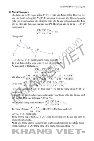 khangvietbook.com
.vn
Cty TNHH MTV DVVH Khang Việt
367
b) Định lí Menelaus:
Cho tam giác ABC và các điểm A’, B’, C’ trên các đường thẳng BC, CA, AB
sao cho: hoặc cả ba điểm A’, B’, C’ đều nằm trên phần kéo dài của ba cạnh,
hoặc một trong ba điểm trên nằm trên phần kéo dài của một cạnh còn hai điểm
còn lại nằm trên hai cạnh của tam giác (*). Điều kiện cần và đủ để A’, B’, C’
thẳng hàng là
A'B B'C C'A
. . 1.
A'C B'A C'B
 (1)
Chứng minh :
() Cho A’, B’, C’ thẳng hàng ta chứng minh (1)
Từ C vẽ đường thẳng song song với AB cắt A’C’ tại M.
Áp dụng định lí Thales ta có:
A'B A'C' B'C B'M
, .
A'C A'M B'A B'C'
 
Mặt khác ta có
CM B'M
C'A B'C'
 và
CM A'M C'A A'M.B'C'
.
C'B A'C' C'B A'C'.B'M
  
Do đó ta có
A'B B'C C'A A'C' B'M A'M B'C'
. . . . . 1.
A'C B'A C'B A'M B'C, A'C' B'M
    
() Cho các điểm A’, B’, C’ thoả mãn (*) và (1), ta chứng minh A’, B’, C’
thẳng hàng.
Giả sử B’, C’ nằm trên hai cạnh của tam giác và A’ thuộc phần kéo dài của cạnh
còn lại. Gọi D là giao điểm của A’C’ và AC.
Khi đó, theo chứng minh trên ta có
A'B DC C'A
. . 1.
A'C DA C'B
 (2)
Từ (1) và (2) ta có
DC B'C
D B'
DA B'A
   ( vì đều thuộc cạnh AX)
Vậy A’, B’, C’ thẳng hàng.
Trong trường hợp 3 điểm A’, B’, C’ cùng thuộc phần kéo dài của các cạnh thì
chứng minh tương tự.
Nhận xét. Trong các bài toán dưới đây ta chỉ cần chứng minh theo chiều thuận
tức là 3 điểm A’, B’, C’ thằng hàng và ta chứng minh đẳng thức (*).
 