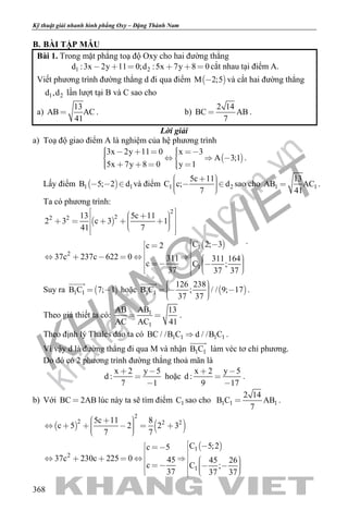 khangvietbook.com
.vn
Kỹ thuật giải nhanh hình phẳng Oxy – Đặng Thành Nam
368
B. BÀI TẬP MẪU
Bài 1. Trong mặt phẳng toạ độ Oxy cho hai đường thẳng
1 2d :3x 2y 11 0;d :5x 7y 8 0      cắt nhau tại điểm A.
Viết phương trình đường thẳng d đi qua điểm  M 2;5 và cắt hai đường thẳng
1 2d ,d lần lượt tại B và C sao cho
a)
13
AB AC
41
 . b)
2 14
BC AB
7
 .
Lời giải
a) Toạ độ giao điểm A là nghiệm của hệ phương trình
 
3x 2y 11 0 x 3
A 3;1
5x 7y 8 0 y 1
         
      
.
Lấy điểm  1 1B 5; 2 d   và điểm 1 2
5c 11
C c; d
7
      
sao cho 1 1
13
AB AC
41
 .
Ta có phương trình:
 
 
2
22 2
1
2
1
13 5c 11
2 3 c 3 1
41 7
C 2; 3c 2
37c 237c 622 0 311 311 164
c C ;
37 37 37
            
                   
.
Suy ra  1 1B C 7; 1 

hoặc  1 1
126 238
B C ; / / 9; 17
37 37
     

.
Theo giả thiết ta có: 1
1
ABAB 13
AC AC 41
  .
Theo định lý Thales đảo ta có 1 1 1 1BC / /B C d / /B C .
Vì vậy d là đường thẳng đi qua M và nhận 1 1B C

làm véc tơ chỉ phương.
Do đó có 2 phương trình đường thẳng thoả mãn là
x 2 y 5
d :
7 1
 


hoặc
x 2 y 5
d :
9 17
 


.
b) Với BC 2AB lúc này ta sẽ tìm điểm 1C sao cho 1 1 1
2 14
B C AB
7
 .
   
 
2
2 2 2
1
2
1
5c 11 8
c 5 2 2 3
7 7
C 5;2c 5
37c 230c 225 0 45 45 26
c C ;
37 37 37
         
                    
 
