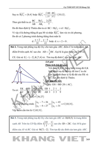 khangvietbook.com
.vn
Cty TNHH MTV DVVH Khang Việt
369
Suy ra  1 1B C 0;4

hoặc  1 1
140 48
B C ; / / 35;12
37 37
    

.
Theo giả thiết ta có 1 1
1
B CBC 2 14
AB AB 7
  .
Do đó theo định lý Thales đảo ta có 1 1 1 1BC / /B C d / /B C .
Vì vậy d là đường thẳng đi qua M và nhận 1 1B C

làm véc tơ chỉ phương.
Do đó có 2 phương trình đường thẳng thoả mãn là
x 2 y 5
d :
35 12
 
 hoặc d : x 2 0  .
Bài 2. Trong mặt phẳng toạ độ Oxy cho tam giác ABC, điểm E là trung điểm AB,
điểm D trên cạnh AC sao cho
1
AD DC
3
 . Gọi K là giao điểm của BD và
CE. Giả sử    E 1; 2 ,K 7;4  và . Tìm toạ độ đỉnh C của tam giác ABC.
Lời giải
Phân tích tìm lời giải:
Với điểm E,K,C thẳng hàng trong đó E,K
biết trước toạ độ do vậy để tìm C ta chỉ
cần xác định được tỷ lệ độ dài của EK và
KC dựa vào định lý Thales.
Lời giải chi tiết:
Kẻ  EH / /BD H AC .
Ta có:
 
EK HD HD AD EB 1 2 1 2
. . .
KC DC AD DC AB 3 3 3 9
9
KC EK 36;27
2
    
  
 
Ta có hệ phương trình:  C C
C C
x 7 36 x 43
C 43;31
y 4 27 y 31
       
     
.
Vậy điểm cần tìm là  C 43;31 .
Bài 3. Trong mặt phẳng toạ độ Oxy cho tam giá ABC có D(10;5) là trung điểm
cạnh AB. Trên tia CD lấy điểm
22 1
I ;
3 3
     
sao cho ID 2IC . Gọi M là giao
điểm của AI và BC. Giả sử  M 7; 2 . Tìm tọa độ các đỉnh của tam giác ABC.
 