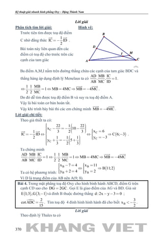 khangvietbook.com
.vn
Kỹ thuật giải nhanh hình phẳng Oxy – Đặng Thành Nam
370
Lời giải
Phân tích tìm lời giải:
Trước tiên tìm được toạ độ điểm
C nhờ đẳng thức
1
IC ID
2

 
.
Bài toán này liên quan đến các
điểm có toạ độ cho trước trên các
cạnh của tam giác
Hình vẽ:
Ba điểm A,M,I nằm trên đường thẳng chứa các cạnh của tam giác BDC và
thẳng hàng áp dụng định lý Menelaus ta có
AD MB IC
. . 1
AB MC ID
 .
1 1 MB
. . 1 MB 4MC MB 4MC
2 2 MC
     
 
.
Do đó dễ tìm được toạ độ điểm B và suy ra toạ độ điểm A.
Vậy là bài toán cơ bản hoàn tất.
Vậy khi trình bày bài thi các em chứng minh MB 4MC
 
.
Lời giải chi tiết:
Theo giả thiết ta có:
 
C
C
C
C
22 1 22
x 10
x 63 2 31
IC ID C 6; 3
y 32 1 1 1
y 5
3 2 3
                   
          
 
.
Ta chứng minh
AD MB IC
. . 1
AB MC ID

1 1 MB
. . 1 MB 4MC MB 4MC
2 2 MC
     
 
Ta có hệ phương trình:
 B B
B B
x 7 4 x 11
B 11;2
y 2 4 y 2
       
     
Vì D là trung điểm của AB nên A(9; 8).
Bài 4. Trong mặt phẳng toạ độ Oxy cho hình bình hành ABCD, điểm G trên
cạnh CD sao cho DG 2GC . Gọi E là giao điểm của AG và BD. Giả sử
   E 1;3 ,G 3; 1 và đỉnh B thuộc đường thẳng d : 2x y 3 0   ;
 2
cot ADC
15
 . Tìm toạ độ 4 đỉnh hình hình hành đã cho biết B
3
x
2
 .
Lời giải
Theo định lý Thales ta có
 