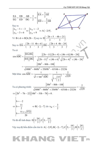 khangvietbook.com
.vn
Cty TNHH MTV DVVH Khang Việt
371
3
EA GE
EA EB AB 3 2
2EG ED DG 2
ED EB
3
    
 
 
  .
Suy ra
 A A
A A
x 1 3 x 2
A 2;9
y 3 6 y 9
        
     
.
Vì  B d B b;2b 3   suy ra
2b 5 4b 21
D ;
3 3
        
.
Suy ra
2b 11 4b 6 2b 4 4b 24
DA ; ,DG ;
3 3 3 3
                
 
.
Ta có
      
       
2 2 2 2
2
4 3 2
DA.DG 2b 11 2b 4 4b 6 4b 24
cosADC
DA . DG 2b 11 4b 6 . 2b 4 4b 24
20b 86b 188
100b 860b 3569b 6316b 23236
    
 
     
 

   
 
 
Mặt khác 
 22
1 1 2
cosADC
2291 tan ADC 15
1
2
  
     
.
Ta có phương trình:
2
4 3 2
20b 86b 188 2
229100b 860b 3569b 6316b 23236
 

   
.
  2 2
2b 7b 22 10b 51b 78 0      .
 
b 2
11
b B 2; 7
2
51 5721
b
20





    


 
 

do B
3
x
2
 .
Từ đó dễ tính được
29 19
D 3; ,C 3;
3 3
             
.
Vậy toạ độ bốn điểm cần tìm là    
19 29
A 2;9 ,B 2; 7 ,C 3; ,D 3;
3 3
                
.
 