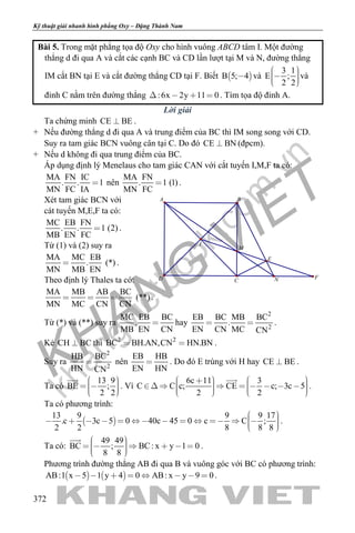 khangvietbook.com
.vn
Kỹ thuật giải nhanh hình phẳng Oxy – Đặng Thành Nam
372
Bài 5. Trong mặt phẳng tọa độ Oxy cho hình vuông ABCD tâm I. Một đường
thẳng d đi qua A và cắt các cạnh BC và CD lần lượt tại M và N, đường thẳng
IM cắt BN tại E và cắt đường thẳng CD tại F. Biết  B 5; 4 và
3 1
E ;
2 2
    
và
đỉnh C nằm trên đường thẳng :6x 2y 11 0    . Tìm tọa độ đỉnh A.
Lời giải
Ta chứng minh CE BE .
+ Nếu đường thẳng d đi qua A và trung điểm của BC thì IM song song với CD.
Suy ra tam giác BCN vuông cân tại C. Do đó CE BN (đpcm).
+ Nếu d không đi qua trung điểm của BC.
Áp dụng định lý Menelaus cho tam giác CAN với cắt tuyến I,M,F ta có:
MA FN IC
. . 1
MN FC IA
 nên
MA FN
. 1 (1)
MN FC
 .
Xét tam giác BCN với
cát tuyến M,E,F ta có:
MC EB FN
. . 1 (2)
MB EN FC
 .
Từ (1) và (2) suy ra
MA MC EB
. (*)
MN MB EN
 .
Theo định lý Thales ta có:
MA MB AB BC
(**)
MN MC CN CN
   .
Từ (*) và (**) suy ra
MC EB BC
.
MB EN CN
 hay
2
2
EB BC MB BC
.
EN CN MC CN
  .
Kẻ CH BC thì 2 2
BC BH.AN,CN HN.BN  .
Suy ra
2
2
HB BC
HN CN
 nên
EB HB
EN HN
 . Do đó E trùng với H hay CE BE .
Ta có
13 9
BE ;
2 2
     

. Vì
6c 11 3
C C c; CE c; 3c 5
2 2
                    

.
Ta có phương trình:
 
13 9 9 9 17
.c 3c 5 0 40c 45 0 c C ;
2 2 8 8 8
                
.
Ta có:
49 49
BC ; BC: x y 1 0
8 8
        

.
Phương trình đường thẳng AB đi qua B và vuông góc với BC có phương trình:
   AB:1 x 5 1 y 4 0 AB: x y 9 0        .
E
F
M
I
BA
D C N
 