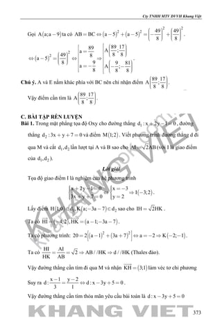 khangvietbook.com
.vn
Cty TNHH MTV DVVH Khang Việt
373
Gọi  A a;a 9 ta có    
2 2
2 2 49 49
AB BC a 5 a 5
8 8
                   
.
 
2
2
89 1789 A ;a
8 849 8
a 5
98 9 81
a A ;
8 8 8
                               
.
Chú ý. A và E nằm khác phía với BC nên chỉ nhận điểm
89 17
A ;
8 8
    
.
Vậy điểm cần tìm là
89 17
A ;
8 8
    
.
C. BÀI TẬP RÈN LUYỆN
Bài 1. Trong mặt phẳng tọa độ Oxy cho đường thẳng 1d : x 2y 1 0   , đường
thẳng 2d :3x y 7 0   và điểm  M 1;2 . Viết phương trình đường thẳng d đi
qua M và cắt 1 2d ,d lần lượt tại A và B sao cho AI 2AB (với I là giao điểm
của 1 2d ,d ).
Lời giải
Tọa độ giao điểm I là nghiệm của hệ phương trình
 
x 2y 1 0 x 3
I 3;2
3x y 7 0 y 2
         
      
.
Lấy điểm    1 2H 1;0 d ,K a; 3a 7 d    sao cho IH 2HK .
Ta có    HI 4;2 ,HK a 1; 3a 7     
 
.
Ta có phương trình:      
2 2
20 2 a 1 3a 7 a 2 K 2; 1           
.
Ta có
HI AI
2 AB / /HK d / /HK
HK AB
    (Thales đảo).
Vậy đường thẳng cần tìm đi qua M và nhận  KH 3;1

làm véc tơ chỉ phương
Suy ra
x 1 y 2
d : d : x 3y 5 0
3 1
 
     .
Vậy đường thẳng cần tìm thỏa mãn yêu cầu bài toán là d : x 3y 5 0  
 