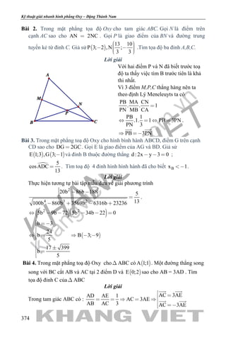 khangvietbook.com
.vn
Kỹ thuật giải nhanh hình phẳng Oxy – Đặng Thành Nam
374
Bài 2. Trong mặt phẳng tọa độ Oxy cho tam giác ABC. Gọi N là điểm trên
cạnh AC sao cho AN 2NC . Gọi P là giao điểm của BN và đường trung
tuyến kẻ từ đỉnh C. Giả sử  
13 10
P 3; 2 ,N ;
3 3
     
.Tìm tọa độ ba đỉnh A,B,C.
Lời giải
Với hai điểm P và N đã biết trước toạ
độ ta thấy việc tìm B trước tiên là khả
thi nhất.
Vì 3 điểm M,P,C thẳng hàng nên ta
theo định Lý Meneleuyts ta có
PB MA CN
. . 1
PN MB CA
PB 1
.1. 1 PB 3PN
PN 3
PB 3PN

   
 
 
.
Bài 3. Trong mặt phẳng toạ độ Oxy cho hình bình hành ABCD, điểm G trên cạnh
CD sao cho DG 2GC . Gọi E là giao điểm của AG và BD. Giả sử
   E 1;3 ,G 3; 1 và đỉnh B thuộc đường thẳng d : 2x y 3 0   ;
 5
cosADC
13
 . Tìm toạ độ 4 đỉnh hình hình hành đã cho biết Bx 1 .
Lời giải
Thực hiện tương tự bài tập mẫu đưa về giải phương trình
  
 
2
4 3 2
2 2
20b 86b 188 5
13100b 860b 3569b 6316b 23236
5b 9b 72 5b 34b 22 0
b 3
24
b B 3; 9
5
17 399
b
5
 

   
     
 


    


  
.
Bài 4. Trong mặt phẳng toạ độ Oxy cho ABC có  A 1;1 . Một đường thẳng song
song với BC cắt AB và AC tại 2 điểm D và  E 0;2 sao cho AB = 3AD . Tìm
tọa độ đỉnh C của ABC
Lời giải
Trong tam giác ABC có :
AC 3AEAD AE 1
AC 3AE
AB AC 3 AC 3AE
      
 
 
 
 