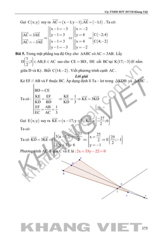 khangvietbook.com
.vn
Cty TNHH MTV DVVH Khang Việt
375
Gọi  C x;y suy ra    AC x 1;y 1 ;AE 1;1    
 
. Ta có:
 
 
x 1 3 x 2
C 2;4y 1 3 y 4AC 3AE
C 4; 2x 1 3 x 4AC 3AE
y 1 3 y 2
                                        
       
 
 
Bài 5. Trong mặt phẳng toạ độ Oxy cho ∆ABC có AC 3AB . Lấy
7
D ;3 AB,E AC
2
     
sao cho CE BD , DE cắt BCtại  K 17; 3 (E nằm
giữa D và K) . Biết  C 14; 2 . Viết phương trình cạnh AC .
Lời giải
Kẻ EF // AB và F thuộc BC. Áp dụng định lí Ta – let trong KDB và ABC .
Ta có :
BD CE
KE EF KE 1
KE 3KD
KD BD KD 3
EF AB 1
EC AC 3
      
  
 
Gọi  E x;y suy ra  
27
KE x 17;y 3 ;KD ;6
2
        
 
Ta có:
Ta có
 
 
27 25
3 x 17 x 25
2KD 3KE E ; 12
2
3 y 3 6 y 1
                        
 
Phương trình AC đi qua C và E là : 2x 33y 22 0  
 