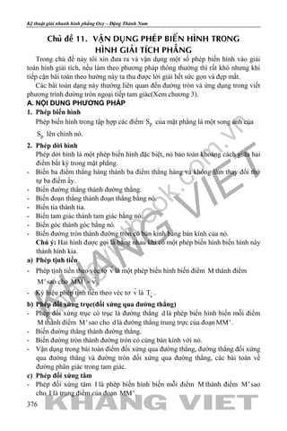 khangvietbook.com
.vn
Kỹ thuật giải nhanh hình phẳng Oxy – Đặng Thành Nam
376
Chuû ñeà 11. VAÄN DUÏNG PHEÙP BIEÁN HÌNH TRONG
HÌNH GIAÛI TÍCH PHAÚNG
Trong chủ đề này tôi xin đưa ra và vận dụng một số phép biến hình vào giải
toán hình giải tích, nếu làm theo phương pháp thông thường thì rất khó nhưng khi
tiếp cận bài toán theo hướng này ta thu được lời giải hết sức gọn và đẹp mắt.
Các bài toán dạng này thường liên quan đến đường tròn và ứng dụng trong viết
phương trình đường tròn ngoại tiếp tam giác(Xem chương 3).
A. NỘI DUNG PHƯƠNG PHÁP
1. Phép biến hình
Phép biến hình trong tập hợp các điểm pS của mặt phẳng là một song ánh của
pS lên chính nó.
2. Phép dời hình
Phép dời hình là một phép biến hình đặc biệt, nó bảo toàn khoảng cách giữa hai
điểm bất kỳ trong mặt phẳng.
- Biến ba điểm thẳng hàng thành ba điểm thẳng hàng và không làm thay đổi thứ
tự ba điểm ấy.
- Biến đường thẳng thành đường thẳng.
- Biến đoạn thẳng thành đoạn thẳng bằng nó.
- Biến tia thành tia.
- Biến tam giác thành tam giác bằng nó.
- Biến góc thành góc bằng nó.
- Biến đường tròn thành đường tròn có bán kính bằng bán kính của nó.
Chú ý: Hai hình được gọi là bằng nhau khi có một phép biến hình biến hình này
thành hình kia.
a) Phép tịnh tiến
- Phép tịnh tiến theo véc tơ v

là một phép biến hình biến điểm M thành điểm
M' sao cho MM' v=
 
.
- Ký hiệu phép tịnh tiến theo véc tơ v

là v
T .
b) Phép đối xứng trục(đối xứng qua đường thẳng)
- Phép đối xứng trục có trục là đường thẳng d là phép biến hình biến mỗi điểm
M thành điểm M' sao cho d là đường thẳng trung trực của đoạn MM'.
- Biến đường thẳng thành đường thẳng.
- Biến đường tròn thành đường tròn có cùng bán kính với nó.
- Vận dụng trong bài toán điểm đối xứng qua đường thẳng, đường thẳng đối xứng
qua đường thẳng và đường tròn đối xứng qua đường thẳng, các bài toán về
đường phân giác trong tam giác.
c) Phép đối xứng tâm
- Phép đối xứng tâm I là phép biến hình biến mỗi điểm M thành điểm M' sao
cho I là trung điểm của đoạn MM'.
 