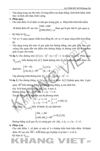 khangvietbook.com
.vn
Cty TNHH MTV DVVH Khang Việt
377
- Vận dụng trong các bài toán về trung điểm của đoạn thẳng, hình bình hành, hình
thoi và hình chữ nhật, hình vuông.
3. Phép quay
- Cho một điểm O cố định và một góc lượng giác ϕ. Phép biến hình biến điểm
M thành điểm M′ sao cho
( )
OM OM'
OM;OM'
=

= ϕ
được gọi là góc tâm O, góc quay ϕ.
- Ký hiệu là ( )O;Q ϕ .
- Với 0ϕ > quay ngược chiều kim đồng hồ, với 0ϕ < quay cùng chiều kim đồng
hồ.
- Vận dụng trong bài toán về góc giữa hai đường thẳng, tam giác đều, tam giác
vuông liên quan đến tìm điểm trên đường thẳng và đường tròn tạo thành tam
giác có góc cho trước.
Ví dụ 1. Cho đường tròn ( ) ( ) ( )2 2
C : x 1 y 1 1− + + =và điểm ( )A 2;2 . Phép quay
( )0A;90
Q biến đường tròn ( )C thành đường tròn ( )1C có phương trình được xác
định bởi:
( )
( )1 1
0
11
AI AI I 3;1
R R 1AI;AI 90
=  
⇔ 
= ==  
.
Vậy phương trình đường tròn ( ) ( ) ( )2 2
1C : x 3 y 1 1− + − =.
Ví dụ 2. Cho đường thẳng d : 2x y 1 0− + =và điểm ( )A 3;2 phép quay tâm A góc
quay 0
90 biến đường thẳng d thành đường thẳng 1d xác định bởi:
Gọi H là hình chiếu vuông góc của A trên d .
Đường thẳng AH d AH : x 2y 7 0⊥ ⇒ + − =.
Tọa độ điểm H là nghiệm của hệ phương trình:
( )
2x y 1 0 x 1
H 1;3
x 2y 7 0 y 3
− += = 
⇔ ⇒ 
+ −= = 
.
Phép quay
( )0A;90
Q biến H thành 1H xác định bởi:
( )
( )
1
10
1
AH AH
H 2;0
AH;AH 90
⊥
⇔
=
.
Đường thẳng 1d đi qua 1H và vuông góc với 1 1AH d : x 2y 2 0⇒ + − =.
4. Phép vị tự
Cho một điểm I cố định và một số k 0≠ phép biến hình biến điểm M thành
điểm M' sao cho IM' kIM=
 
được gọi là phép vị tự tâm I , tỉ số k .
Ký hiệu là ( )I;kV .
 
