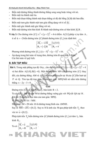 khangvietbook.com
.vn
Kỹ thuật giải nhanh hình phẳng Oxy – Đặng Thành Nam
378
- Biến một đường thẳng thành đường thẳng song song hoặc trùng với nó.
- Biến một tia thành một tia.
- Biến một đoạn thẳng thành một đoạn thẳng có độ dài bằng k độ dài ban đầu.
- Biến một tam giác thành một tam giác đồng dạng với tỉ số k .
- Biến một góc thành một góc bằng với nó.
- Biến một đường tròn bán kính R thành một đường tròn có bán kính k .R .
Ví dụ 3. Cho đường tròn ( ) ( )22
C : x y 2 4+ + =và điểm ( )A 5;1 phép vị tự tâm A ,
tỉ số k 2= − biến đường tròn ( )C thành đường tròn ( )1C xác định bởi:
( )11
11
I 5;5AI 2AI
R 4R 2 .R
 = − 
⇔ 
== −  
 
.
Phương trình đường tròn ( ) ( ) ( )2 2
1C : x 5 y 5 16− + − =.
- Áp dụng trong bài toán về trọng tâm, đường tròn đi qua chín 9 điểm.
Các bài toán về quỹ tích.
B. BÀI TẬP MẪU
Bài 1. Trong mặt phẳng tọa độ Oxy , cho đường tròn ( ) ( ) ( )2 2
C : x 1 y 2 4− + + =
và hai điểm ( ) ( )A 1;0 ,B 1; 4− . Một đường kính MN của đường tròn ( )C thay
đổi, các đường thẳng AM và AN cắt nhau tiếp tuyến tại B của ( )C lần lượt tại
P và Q . Tìm tọa độ trực tâm H của tam giác MPQ biết nó nằm trên đường
thẳng x 2y 3 0− − =.
Giải
Đường tròn ( )C có tâm ( )I 1; 2− , bán kính R 2= .
Ta có QA MP⊥ và qua M kẻ đường thẳng vuông góc với PQ cắt QA tại H .
Khi đó H chính là trực tâm của tam giác MPQ .
Vì IA PQ IA / /MH⊥ ⇒ .
Mặt khác IM IN= nên IA là đường trung bình của MNH∆ .
Suy ra ( )MH 2IA 0;2= =
 
. Suy ra H là ảnh của M qua phép tịnh tiến u
T theo
véc tơ ( )u 0;2=

.
Phép tịnh tiến u
T biến đường tròn ( )C thành đường tròn ( )1C có tâm 1I , bán
kính 1R .
Ta có
( )11
11
I 1;0II u
R 2R R
 = 
⇔ 
==  
 
.
 