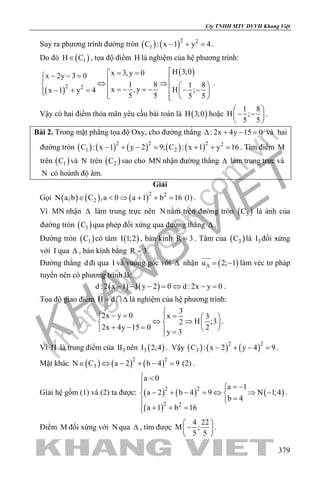 khangvietbook.com
.vn
Cty TNHH MTV DVVH Khang Việt
379
Suy ra phương trình đường tròn ( ) ( )2 2
1C : x 1 y 4− + =.
Do đó ( )1H C∈ , tọa độ điểm H là nghiệm của hệ phương trình:
( )
( )
2 2
H 3;0x 3,y 0x 2y 3 0
1 8 1 8
x ,y H ;x 1 y 4
5 5 5 5
= =− − = ⇔ ⇒   =− =− − −− + =     
.
Vậy có hai điểm thỏa mãn yêu cầu bài toán là ( )H 3;0 hoặc
1 8
H ;
5 5
 
− − 
 
.
Bài 2. Trong mặt phẳng tọa độ Oxy, cho đường thẳng : 2x 4y 15 0∆ + − =và hai
đường tròn ( ) ( ) ( ) ( ) ( )2 2 2 2
1 2C : x 1 y 2 9; C : x 1 y 16− + −= + += . Tìm điểm M
trên ( )1C và N trên ( )2C sao cho MN nhận đường thẳng ∆ làm trung trực và
N có hoành độ âm.
Giải
Gọi ( ) ( ) ( )2 2
2N a;b C ,a 0 a 1 b 16 (1)∈ < ⇒ + + = .
Vì MN nhận ∆ làm trung trực nên N nằm trên đường tròn ( )3C là ảnh của
đường tròn ( )1C qua phép đối xứng qua đường thẳng ∆ .
Đường tròn ( )1C có tâm ( )I 1;2 , bán kính R 3= . Tâm của ( )3C là 3I đối xứng
với I qua ∆ , bán kính bằng R 3= .
Đường thẳng d đi qua I và vuông góc với ∆ nhận ( )u 2; 1∆= −

làm véc tơ pháp
tuyến nên có phương trình là:
( ) ( )d : 2 x 1 1 y 2 0 d : 2x y 0− − − = ⇔ − = .
Tọa độ giao điểm H d= ∆ là nghiệm của hệ phương trình:
3
2x y 0 x 3
H ;32
2x 4y 15 0 2
y 3

− = =   
⇔ ⇒   + − =    =
.
Vì H là trung điểm của 3II nên ( )3I 2;4 . Vậy ( ) ( ) ( )2 2
3C : x 2 y 4 9− + − =.
Mặt khác ( ) ( ) ( )2 2
3N C a 2 b 4 9 (2)∈ ⇔ − + − = .
Giải hệ gồm (1) và (2) ta được: ( ) ( )
( )
( )2 2
2 2
a 0
a 1
a 2 b 4 9 N 1;4
b 4
a 1 b 16
 <
 = −
− + − = ⇔ ⇒ − 
=
+ + =
.
Điểm M đối xứng với N qua ∆ , tìm được
4 22
M ;
5 5
 
− 
 
.
 