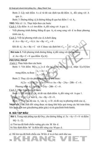 khangvietbook.com
.vn
Kỹ thuật giải nhanh hình phẳng Oxy – Đặng Thành Nam
38
Bước 2: Lấy một điểm A d∈ từ đó xác định tọa độ điểm 1A đối xứng với A
qua ∆ .
Bước 3: Đường thẳng 1d là đường thẳng đi qua hai điểm I và 1A .
TH2: Nếu d / /∆ . Thực hiện theo các bước
Cách 1: Lấy điểm A d∈ tìm điểm 1A đối xứng với A qua ∆ .
- Viết phương trình đường thẳng đi qua 1A và song song với d ta được phương
trình của 1d .
Cách 2: Viết lại phương trình của d,∆ dưới dạng
dd : A x By C 0; : Ax By C 0∆+ + = ∆ + + = .
Khi đó 1d : Ax By C+ + với C được xác định bởi ( )d
1
C C C
2
∆= + .
Bài toán 2. Viết phương trình đường thẳng 1d đối xứng với đường thẳng
d : Ax By C 0+ + =qua điểm ( )I a;b .
PHƯƠNG PHÁP
Cách 1: Thực hiện theo các bước
Bước 1: Với điểm ( )1 1M x ;y d∈ tồn tại điểm ( )1 1M x;y d∈ nhận ( )I a;b làm
trung điểm, ta được 1
1
x 2a x
(I)
y 2b y
= −

= −
.
Bước 2: Thay (I) vào phương trình của d ta được:
( ) ( )A 2a x B 2b y C 0 Ax By 2Aa 2Bb C 0− + − + = ⇔ + − − − = .
Phương trình 1d : Ax By 2Aa 2Bb C 0+ − − − =.
Cách 2: Thực hiện theo các bước
Bước 1: Lấy điểm A d∈ , từ đó xác định điểm 1A đối xứng với A qua I .
Bước 2: Vì 1d / /d nên 1d : Ax By D 0+ + =.
Bước 3: Thay tọa độ của 1A vào 1d D⇒ , từ đó suy ra phương trình của 1d .
Nhận xét. Tính chất đối xứng được sử dụng khá hiệu quả trong các bài toán khác
liên quan đến tam giác(đường phân giác) và tứ giác(hình bình hành).
B. BÀI TẬP MẪU
Bài 1. Trong mặt phẳng tọa độ Oxy, cho đường thẳng d :3x 4y 5 0− + = và điểm
( )M 3; 2− − .
a) Tìm tọa độ hình chiếu vuông góc của M lên d .
b) Xác định điểm M' là điểm đối xứng của M qua d .
Giải
a) Để tìm tọa độ hình chiếu của M lên d ta có hai cách như sau
 
