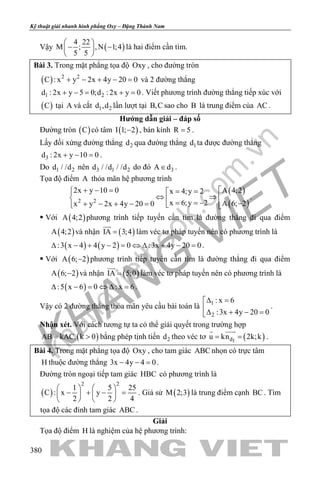 khangvietbook.com
.vn
Kỹ thuật giải nhanh hình phẳng Oxy – Đặng Thành Nam
380
Vậy ( )
4 22
M ; ,N 1;4
5 5
 
− − 
 
là hai điểm cần tìm.
Bài 3. Trong mặt phẳng tọa độ Oxy , cho đường tròn
( ) 2 2
C : x y 2x 4y 20 0+ − + − =và 2 đường thẳng
1 2d : 2x y 5 0;d : 2x y 0+ −= += . Viết phương trình đường thẳng tiếp xúc với
( )C tại A và cắt 1 2d ,d lần lượt tại B,C sao cho B là trung điểm của AC .
Hướng dẫn giải – đáp số
Đường tròn ( )C có tâm ( )I 1; 2− , bán kính R 5= .
Lấy đối xứng đường thẳng 2d qua đường thẳng 1d ta được đường thẳng
3d : 2x y 10 0+ − =.
Do 1 2d / /d nên 3 1 2d / /d / /d do đó 3A d∈ .
Tọa độ điểm A thỏa mãn hệ phương trình
( )
( )2 2
2x y 10 0 A 4;2x 4;y 2
x 6;y 2 A 6; 2x y 2x 4y 20 0
+ − =  = =
⇔ ⇒   = = − −+ − + − =   
.
 Với ( )A 4;2 phương trình tiếp tuyến cần tìm là đường thẳng đi qua điểm
( )A 4;2 và nhận ( )IA 3;4=

làm véc tơ pháp tuyến nên có phương trình là
( ) ( ):3 x 4 4 y 2 0 :3x 4y 20 0∆ − + − = ⇔ ∆ + − = .
 Với ( )A 6; 2− phương trình tiếp tuyến cần tìm là đường thẳng đi qua điểm
( )A 6; 2− và nhận ( )IA 5;0=

làm véc tơ pháp tuyến nên có phương trình là
( ):5 x 6 0 : x 6∆ − = ⇔ ∆ = .
Vậy có 2 đường thẳng thỏa mãn yêu cầu bài toán là 1
2
: x 6
:3x 4y 20 0
∆ =
∆ + − =
.
Nhận xét. Với cách tương tự ta có thể giải quyết trong trường hợp
( )AB kAC, k 0= > bằng phép tịnh tiến 2d theo véc tơ ( )d1
u kn 2k;k= =
 
.
Bài 4. Trong mặt phẳng tọa độ Oxy , cho tam giác ABC nhọn có trực tâm
H thuộc đường thẳng 3x 4y 4 0− − =.
Đường tròn ngoại tiếp tam giác HBC có phương trình là
( )
2 2
1 5 25
C : x y
2 2 4
   
− + − =   
   
. Giả sử ( )M 2;3 là trung điểm cạnh BC. Tìm
tọa độ các đỉnh tam giác ABC .
Giải
Tọa độ điểm H là nghiệm của hệ phương trình:
 