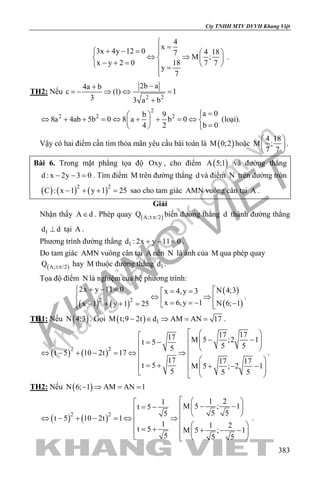 khangvietbook.com
.vn
Cty TNHH MTV DVVH Khang Việt
383
4
x
3x 4y 12 0 4 187
M ;
x y 2 0 18 7 7
y
7

=+ − =   
⇔ ⇒   − + =    =

.
TH2: Nếu
2 2
2b a4a b
c (1) 1
3 3 a b
−+
=− ⇒ ⇔ =
+
2
2 2 2 a 0b 9
8a 4ab 5b 0 8 a b 0
b 04 2
= 
⇔ + + =⇔ + + =⇔   =  
(loại).
Vậy có hai điểm cần tìm thỏa mãn yêu cầu bài toán là ( )M 0;2 hoặc
4 18
M ;
7 7
 
 
 
.
Bài 6. Trong mặt phẳng tọa độ Oxy , cho điểm ( )A 5;1 và đường thẳng
d : x 2y 3 0− − =. Tìm điểm M trên đường thẳng d và điểm N trên đường tròn
( ) ( ) ( )2 2
C : x 1 y 1 25− + + = sao cho tam giác AMN vuông cân tại A .
Giải
Nhận thấy A d∈ . Phép quay ( )A; /2Q ±π biến đường thẳng d thành đường thẳng
1d d⊥ tại A .
Phương trình đường thẳng 1d : 2x y 11 0+ − =.
Do tam giác AMN vuông cân tại A nên N là ảnh của M qua phép quay
( )A; /2Q ±π hay M thuộc đường thẳng 1d .
Tọa độ điểm N là nghiệm của hệ phương trình:
( ) ( )
( )
( )2 2
2x y 11 0 N 4;3x 4,y 3
x 6,y 1 N 6; 1x 1 y 1 25
+ − = = =
⇔ ⇒   = = − −− + + =   
.
TH1: Nếu ( )N 4;3 . Gọi ( ) 1M t;9 2t d AM AN 17− ∈ ⇒ = = .
( ) ( )2 2
17 1717 M 5 ;2 1t 5 5 55
t 5 10 2t 17
17 17 17
t 5 M 5 ; 2 1
5 5 5
   − −  = −  
  ⇔ − + − = ⇔ ⇒   = + + − −    
.
TH2: Nếu ( )N 6; 1 AM AN 1− ⇒ = =
( ) ( )2 2
1 21
M 5 ; 1t 5
5 55
t 5 10 2t 1
1 1 2t 5 M 5 ; 1
5 5 5
   − −= −     ⇔ − + − = ⇔ ⇒
  = + + − −  
   
.
 