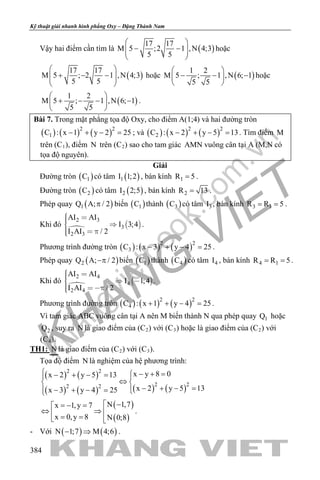 khangvietbook.com
.vn
Kỹ thuật giải nhanh hình phẳng Oxy – Đặng Thành Nam
384
Vậy hai điểm cần tìm là ( )
17 17
M 5 ;2 1 ,N 4;3
5 5
 
− −  
 
hoặc
( )
17 17
M 5 ; 2 1 ,N 4;3
5 5
 
+ − −  
 
hoặc ( )
1 2
M 5 ; 1 ,N 6; 1
5 5
 
− − − 
 
hoặc
( )
1 2
M 5 ; 1 ,N 6; 1
5 5
 
+ − − − 
 
.
Bài 7. Trong mặt phẳng tọa độ Oxy, cho điểm A(1;4) và hai đường tròn
( ) ( ) ( )2 2
1C : x 1 y 2 25− + − =; và ( ) ( ) ( )2 2
2C : x 2 y 5 13− + − =. Tìm điểm M
trên (C1), điểm N trên (C2) sao cho tam giác AMN vuông cân tại A (M,N có
tọa độ nguyên).
Giải
Đường tròn ( )1C có tâm ( )1I 1;2 , bán kính 1R 5= .
Đường tròn ( )2C có tâm ( )2I 2;5 , bán kính 2R 13= .
Phép quay ( )1Q A; / 2π biến ( )1C thành ( )3C có tâm 3I , bán kính 3 1R R 5= = .
Khi đó

 
2 3
3
2 3
AI AI
I 3;4
I AI / 2
  
  
.
Phương trình đường tròn ( ) ( ) ( )2 2
3C : x 3 y 4 25− + − =.
Phép quay ( )2Q A; / 2−π biến ( )1C thành ( )4C có tâm 4I , bán kính 4 1R R 5= = .
Khi đó

 
2 4
4
2 4
AI AI
I 1;4
I AI / 2
   
 
.
Phương trình đường tròn ( ) ( ) ( )2 2
4C : x 1 y 4 25+ + − =.
Vì tam giác ABC vuông cân tại A nên M biến thành N qua phép quay 1Q hoặc
2Q , suy ra N là giao điểm của (C2) với (C3) hoặc là giao điểm của (C2) với
(C4).
TH1: N là giao điểm của (C2) với (C3).
Tọa độ điểm N là nghiệm của hệ phương trình:
( ) ( )
( ) ( ) ( ) ( )
2 2
2 22 2
x y 8 0x 2 y 5 13
x 2 y 5 13x 3 y 4 25
 − + =− + − = 
⇔ 
− + − =− + − = 
( )
( )
N 1,7x 1,y 7
x 0,y 8 N 0;8
 −=− =
⇔ ⇒ = = 
.
- Với ( ) ( )N 1;7 M 4;6− ⇒ .
 