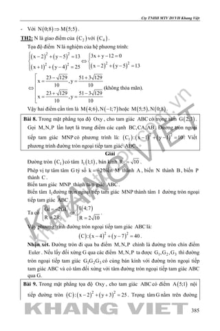 khangvietbook.com
.vn
Cty TNHH MTV DVVH Khang Việt
385
- Với ( ) ( )N 0;8 M 5;5⇒ .
TH2: N là giao điểm của ( )2C với ( )4C .
Tọa độ điểm N là nghiệm của hệ phương trình:
( ) ( )
( ) ( ) ( ) ( )
2 2
2 22 2
3x y 12 0x 2 y 5 13
x 2 y 5 13x 1 y 4 25
 + − =− + − = 
⇔ 
− + − =+ + − = 
23 129 51 3 129
x ,y
10 10
23 129 51 3 129
x ,y
10 10
 − +
= =
⇔
 + −
= =

(không thỏa mãn).
Vậy hai điểm cần tìm là ( ) ( )M 4;6 ,N 1;7− hoặc ( ) ( )M 5;5 ,N 0;8 .
Bài 8. Trong mặt phẳng tọa độ Oxy , cho tam giác ABC có trọng tâm ( )G 2;3 .
Gọi M,N,P lần lượt là trung điểm các cạnh BC,CA,AB. Đường tròn ngoại
tiếp tam giác MNP có phương trình là: ( ) ( ) ( )2 2
1C : x 1 y 1 10− + − =. Viết
phương trình đường tròn ngoại tiếp tam giác ABC .
Giải
Đường tròn ( )1C có tâm ( )1I 1;1 , bán kính 1R 10= .
Phép vị tự tâm tâm G tỷ số k 2= − biến M thành A , biến N thành B , biến P
thành C .
Biến tam giác MNP thành tam giác ABC .
Biến tâm 1I đường tròn ngoại tiếp tam giác MNP thành tâm I đường tròn ngoại
tiếp tam giác ABC .
Ta có
( )1
1
I 4;7GI 2GI
R 2R R 2 10
 = − 
⇔ 
= =  
 
.
Vậy phương trình đường tròn ngoại tiếp tam giác ABC là:
( ) ( ) ( )2 2
C : x 4 y 7 40− + − =.
Nhận xét. Đường tròn đi qua ba điểm M,N,P chính là đường tròn chín điểm
Euler . Nếu lấy đối xứng G qua các điểm M,N,P ta được 1 2 3G ,G ,G thì đường
tròn ngoại tiếp tam giác 1 2 3G G G có cùng bán kính với đường tròn ngoại tiếp
tam giác ABC và có tâm đối xứng với tâm đường tròn ngoại tiếp tam giác ABC
qua G.
Bài 9. Trong mặt phẳng tọa độ Oxy , cho tam giác ABC có điểm ( )A 5;1 nội
tiếp đường tròn ( ) ( ) ( )2 2
C : x 2 y 3 25− + + =. Trọng tâmG nằm trên đường
 