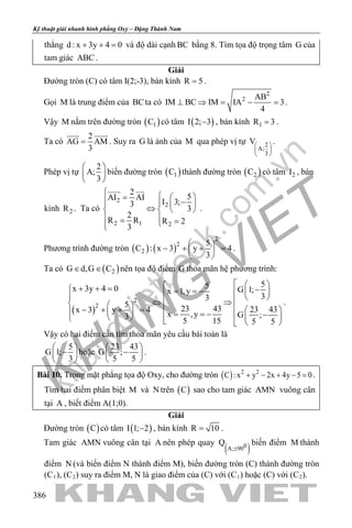 khangvietbook.com
.vn
Kỹ thuật giải nhanh hình phẳng Oxy – Đặng Thành Nam
386
thẳng d : x 3y 4 0+ + = và độ dài cạnh BC bằng 8. Tìm tọa độ trọng tâm G của
tam giác ABC .
Giải
Đường tròn (C) có tâm I(2;-3), bán kính R 5= .
Gọi M là trung điểm của BCta có
2
2 AB
IM BC IM IA 3
4
⊥ ⇒ = − = .
Vậy M nằm trên đường tròn ( )1C có tâm ( )I 2; 3− , bán kính 1R 3= .
Ta có
2
AG AM
3
=
 
. Suy ra G là ảnh của M qua phép vị tự 2
A;
3
V 
 
 
.
Phép vị tự
2
A;
3
 
 
 
biến đường tròn ( )1C thành đường tròn ( )2C có tâm 2I , bán
kính 2R . Ta có
2
2
2 1 2
2
5AI AI
I 3;3
3
2
R R R 2
3
   = −   ⇔   
 = =
 
.
Phương trình đường tròn ( ) ( )
2
2
2
5
C : x 3 y 4
3
 
− + + = 
 
.
Ta có ( )2G d,G C∈ ∈ nên tọa độ điểm G thỏa mãn hệ phương trình:
( )
2
2
55x 3y 4 0 G 1;x 1,y
33
5
23 43 23 43x 3 y 4
x ,y G ;3
5 15 5 5
  + + = −= = −    ⇔ ⇒   − + + =     = = − −      
.
Vậy có hai điểm cần tìm thỏa mãn yêu cầu bài toán là
5
G 1;
3
 
− 
 
hoặc
23 43
G ;
5 5
 
− 
 
.
Bài 10. Trong mặt phẳng tọa độ Oxy, cho đường tròn ( ) 2 2
C : x y 2x 4y 5 0+ − + − =.
Tìm hai điểm phân biệt M và N trên ( )C sao cho tam giác AMN vuông cân
tại A , biết điểm A(1;0).
Giải
Đường tròn ( )C có tâm ( )I 1; 2− , bán kính R 10= .
Tam giác AMN vuông cân tại A nên phép quay
( )0A; 90
Q
±
biến điểm M thành
điểm N (và biến điểm N thành điểm M), biến đường tròn (C) thành đường tròn
(C1), (C2) suy ra điểm M, N là giao điểm của (C) với (C1) hoặc (C) với (C2).
 