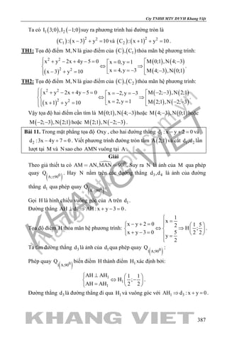 khangvietbook.com
.vn
Cty TNHH MTV DVVH Khang Việt
387
Ta có ( ) ( )1 2I 3;0 ,I 1;0− suy ra phương trình hai đường tròn là
( ) ( )2 2
1C : x 3 y 10− + =và ( ) ( )2 2
2C : x 1 y 10+ + =.
TH1: Tọa độ điểm M,N là giao điểm của ( ) ( )1C , C thỏa mãn hệ phương trình:
( )
( ) ( )
( ) ( )
2 2
2 2
x y 2x 4y 5 0 M 0;1 ,N 4; 3x 0,y 1
x 4,y 3 M 4; 3 ,N 0;1x 3 y 10
 + − + −=  −= =
⇔ ⇒   = = − −− + =  
.
TH2: Tọa độ điểm M,N là giao điểm của ( ) ( )2C , C thỏa mãn hệ phương trình:
( )
( ) ( )
( ) ( )
2 2
2 2
x y 2x 4y 5 0 M 2; 3 ,N 2;1x 2,y 3
x 2,y 1 M 2;1 ,N 2; 3x 1 y 10
 + − + −=  − −=− =−
⇔ ⇒  = = − −+ + =  
.
Vậy tọa độ hai điểm cần tìm là ( ) ( )M 0;1 ,N 4; 3− hoặc ( ) ( )M 4; 3 ,N 0;1− hoặc
( ) ( )M 2; 3 ,N 2;1− − hoặc ( ) ( )M 2;1 ,N 2; 3− − .
Bài 11. Trong mặt phẳng tọa độ Oxy , cho hai đường thẳng 1d : x y 2 0− + =và
2d :3x 4y 7 0− + =. Viết phương trình đường tròn tâm ( )A 2;1 và cắt 1 2d ,d lần
lượt tại M và N sao cho AMN vuông tại A .
Giải
Theo giả thiết ta có  0
AM AN,MAN 90  . Suy ra N là ảnh của M qua phép
quay
( )0A; 90
Q
±
. Hay N nằm trên các đường thẳng 3 4d ,d là ảnh của đường
thẳng 1d qua phép quay
( )0A; 90
Q
±
.
Gọi H là hình chiếu vuông góc của A trên 1d .
Đường thẳng 1AH d AH : x y 3 0⊥ ⇒ + − =.
Tọa độ điểm H thỏa mãn hệ phương trình:
1
x
x y 2 0 1 52
H ;
x y 3 0 5 2 2
y
2

=− + =   
⇔ ⇒   + − =    =

.
Ta tìm đường thẳng 3d là ảnh của 1d qua phép quay
( )01 A;90
Q :
Phép quay
( )01 A;90
Q biến điểm H thành điểm 1H xác định bởi:
1
1
1
AH AH 1 1
H ;
AH AH 2 2
⊥  
⇔ −  =  
.
Đường thẳng 3d là đường thẳng đi qua 1H và vuông góc với 1 3AH d : x y 0⇒ + =.
 