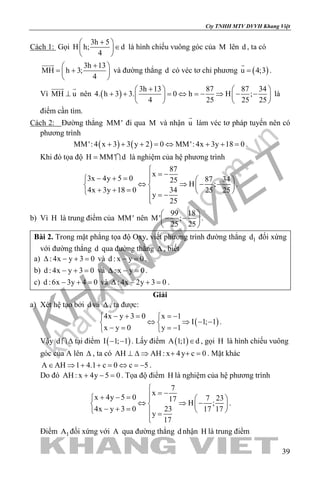 khangvietbook.com
.vn
Cty TNHH MTV DVVH Khang Việt
39
Cách 1: Gọi
3h 5
H h; d
4
+ 
∈ 
 
là hình chiếu vuông góc của M lên d , ta có
3h 13
MH h 3;
4
+ 
= + 
 

và đường thẳng d có véc tơ chỉ phương ( )u 4;3=

.
Vì MH u⊥
 
nên ( )
3h 13 87 87 34
4. h 3 3. 0 h H ;
4 25 25 25
+   
+ + =⇔ =− ⇒ − −   
   
là
điểm cần tìm.
Cách 2: Đường thẳng MM' đi qua M và nhận u

làm véc tơ pháp tuyến nên có
phương trình
( ) ( )MM': 4 x 3 3 y 2 0 MM': 4x 3y 18 0+ + + = ⇔ + + = .
Khi đó tọa độ H MM' d=  là nghiệm của hệ phương trình
87
x
3x 4y 5 0 87 3425
H ;
4x 3y 18 0 34 25 25
y
25

= −− + =   
⇔ ⇒ − −   + + =    = −

.
b) Vì H là trung điểm của MM' nên
99 18
M' ;
25 25
 
− − 
 
.
Bài 2. Trong mặt phẳng tọa độ Oxy, viết phương trình đường thẳng 1d đối xứng
với đường thẳng d qua đường thẳng ∆ , biết
a) : 4x y 3 0∆ − + = và d : x y 0− =.
b) d : 4x y 3 0− + = và : x y 0∆ − =.
c) d :6x 3y 4 0− + = và : 4x 2y 3 0∆ − + =.
Giải
a) Xét hệ tạo bởi d và ∆ , ta được:
( )
4x y 3 0 x 1
I 1; 1
x y 0 y 1
− + = =− 
⇔ ⇒ − − 
− = =− 
.
Vậy d ∆ tại điểm ( )I 1; 1− − . Lấy điểm ( )A 1;1 d∈ , gọi H là hình chiếu vuông
góc của A lên ∆ , ta có AH AH : x 4y c 0⊥ ∆ ⇒ + + = . Mặt khác
A AH 1 4.1 c 0 c 5∈ ⇒ + + = ⇔ =− .
Do đó AH : x 4y 5 0+ − =. Tọa độ điểm H là nghiệm của hệ phương trình
7
x
x 4y 5 0 7 2317
H ;
4x y 3 0 23 17 17
y
17

= −+ − =   
⇔ ⇒ −   − + =    =

.
Điểm 1A đối xứng với A qua đường thẳng d nhận H là trung điểm
 