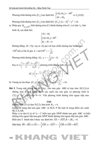 khangvietbook.com
.vn
Kỹ thuật giải nhanh hình phẳng Oxy – Đặng Thành Nam
390
Phương trình đường tròn ( )2C xác định bởi:
( )
( )
0
2
2
2
AI;AI 90
I 4;0
AI AI
 = −
⇔
=
.
Phương trình đường tròn ( )2C xác định bởi: ( ) ( )2 2
2C : x 4 y 16− + =.
a) Phép quy 01(A;60 )
Q biến đường tròn (C) thành đường tròn (C1) có tâm 1I , bán
kính 1R xác định bởi:
( )
1
0
1
1
AI AI
AI;AI 60
R R 4
=

=
 = =
.
Đường thẳng AI / /Oy suy ra 1AI tạo với trục chiều dương trục hoành góc
1500
nên có hệ số góc 0 1
k tan150
3
= = − .
Phương trình đường thẳng ( )1
1
AI : y x 1
3
=− − .
Suy ra 1
1 17 1 17
I ;
2 2 3
 − +
  
 
phương trình đường tròn ( )1C là:
( )
2 2
1
1 17 1 17
C : x 16
2 2 3
   − +
− + − =      
   
.
b) Tương tự tìm được ( )
2 2
2
3 3 3
C : x 1 y 16
2 2
   
− + + + =       
.
Bài 3. Trong mặt phẳng tọa độ Oxy , cho tam giác ABC có trực tâm ( )H 2;1 và
đường tròn đi qua trung điểm các cạnh của tam giác có phương trình là
( ) 2 2
T : x y 4x 4y 8 0+ − − − =. Viết phương trình đường tròn ngoại tiếp tam
giác ABC .
Giải
Đường tròn (T) có tâm T(2;2), bán kính TR 4= .
Gọi G là trọng tâm tam giác ABC và M,N, P lần lượt là trung điểm các cạnh
BC,CA,AB.
Phép vị tự tâm G tỷ số k 2= − biến tam giác MNP thành tam giác ABC và biến
đường tròn ngoại tiếp tam giác MNP thành đường tròn ngoại tiếp tam giác ABC.
Biến tâm T thành tâm I được xác định bởi: TGI 2GT,R 2R 8=− ==
 
.
Mặt khác
1 1
IH 3IG GI GH 2GT GH GH 4GT
2 2
= ⇔ = − ⇒ − = − ⇔ =
       
.
 