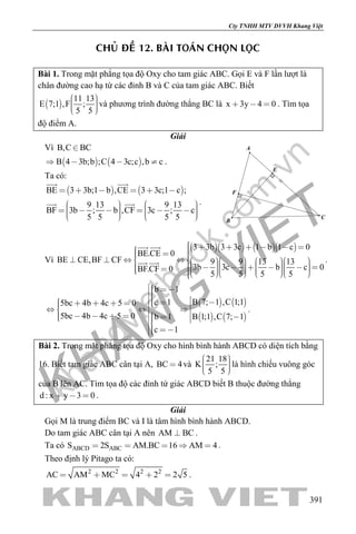 khangvietbook.com
.vn
Cty TNHH MTV DVVH Khang Việt
391
CHUÛ ÑEÀ 12. BAØI TOAÙN CHOÏN LOÏC
Bài 1. Trong mặt phẳng tọa độ Oxy cho tam giác ABC. Gọi E và F lần lượt là
chân đường cao hạ từ các đỉnh B và C của tam giác ABC. Biết
 
11 13
E 7;1 ,F ;
5 5
    
và phương trình đường thẳng BC là x 3y 4 0   . Tìm tọa
độ điểm A.
Giải
Vì B,C BC
   B 4 3b;b ;C 4 3c;c ,b c    .
Ta có:
   BE 3 3b;1 b ,CE 3 3c;1 c ;
9 13 9 13
BF 3b ; b ,CF 3c ; c
5 5 5 5
     
                 
 
  .
E
F
A
B
C
Vì
     3 3b 3 3c 1 b 1 c 0
BE.CE 0
BE CE,BF CF 9 9 13 13
3b 3c b c 0BF.CF 0
5 5 5 5
                                                     
 
  .
   
   
b 1
B 7; 1 ,C 1;1c 15bc 4b 4c 5 0
5bc 4b 4c 5 0 B 1;1 ,C 7; 1b 1
c 1
                    
 
.
Bài 2. Trong mặt phẳng tọa độ Oxy cho hình bình hành ABCD có diện tích bằng
16. Biết tam giác ABC cân tại A, BC 4 và
21 18
K ;
5 5
    
là hình chiếu vuông góc
của B lên AC. Tìm tọa độ các đỉnh tứ giác ABCD biết B thuộc đường thẳng
d : x y 3 0   .
Giải
Gọi M là trung điểm BC và I là tâm hình bình hành ABCD.
Do tam giác ABC cân tại A nên AM BC .
Ta có ABCD ABCS 2S AM.BC 16 AM 4     .
Theo định lý Pitago ta có:
2 2 2 2
AC AM MC 4 2 2 5     .
 