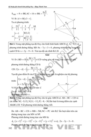 khangvietbook.com
.vn
Kỹ thuật giải nhanh hình phẳng Oxy – Đặng Thành Nam
392
ABC
8 5
S 8 BK.AC 16 BK
5
     .
Vì  B d B t;3 t   .
Ta có phương trình:
 
2 2
21 3 64
t t
5 5 5
B 1;2t 1
13 13 2
t B ;
5 5 5
                
             
.
Bài 3. Trong mặt phẳng tọa độ Oxy cho hình bình hành ABCD có  A 1;3 và
phương trình đường thẳng BD:8x 7y 3 0   , phương trình đường trung trực
cạnh CD là x 3y 9 0   . Tìm tọa độ các đỉnh B,C,D.
Giải
Vì
8d 3
D BD D d;
7
      
vì CD vuông góc với trung trực cạnh CD nên
phương trình đường thẳng CD là
 
8d 3
CD:3 x d 1 y 0
7
       
.
Tọa độ giao điểm H của CD và đường trung trực là nghiệm của hệ phương
trình:
 
8d 3
3 x d y 0
7
x 3y 9 0
           
   
.
Vì H là trung điểm của CD nên C
Ta có: AB DC B 
 
.
Mặt khác B BD  .
Bài 4. Trong mặt phẳng tọa độ Oxy cho tứ giác ABCD có AB BC CD  và
các điểm      M 5;13 ,N 11; 11 ,P 8; 30    lần lượt là trung điểm các cạnh
AB,BC,CD. Viết phương trình đường thẳng AD.
Giải
Do AB BC CD MB NB,NC PC     nên B,C lần lượt nằm trên các
đường trung trực của MN và NP.
Phương trình đường trung trực của MN là:
       
2 2 2 2
1 1d : x 5 y 13 x 11 y 11 d : 2x 3y 3 0           .
Phương trình đường trung trực của NP là:
I
M
K
D
A
B
C
HD
A B
C
 