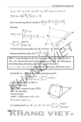 khangvietbook.com
.vn
Cty TNHH MTV DVVH Khang Việt
393
       
2 2 2 2
2 2d : x 11 y 11 x 8 y 30 d : x y 19 0           .
Vì  1
2b 3
B d B b; ,C c; c 19
3
       
.
Suy ra tọa độ trung điểm N của BC là
 2b 3 3 c 19b c
N ;
2 6
         
.
Mặt khác:
 
 
b c
11
2
N 11; 11
2b 3 3 c 19
11
6
   
     
 
 
B 12;7b 12
c 10 C 10; 29
    
   
.
Vì M,P lần lượt là trung điểm của AB và CD nên    A 22;19 ,D 26; 31   .
Phương trình đường thẳng
x 22 y 19
AD:
4 50
 

 
.
Bài 5. Trong mặt phẳng tọa độ Oxy cho tứ giác ABCD nội tiếp đường tròn có
CB CD . Trên tia đối của tia DA lấy điểm E sao cho DE AB . Biết phương
trình đường thẳng chứa đường chéo AC và cạnh BC lần lượt là
x y 1 0;x 3y 13 0      . Tìm tọa độ các đỉnh tứ giác ABCD biết  E 14;1 .
Giải
Tọa độ điểm C BC AC  là nghiệm của hệ phương trình:
 
x y 1 0 x 8
C 8;7
x 3y 13 0 y 7
        
      
.
Xét hai tam giác ABC và CDE có:
CB CD (giả thiết)
 CDE ABC (cùng bù với góc CDA ).
BE AB (giả thiết).
Vậy hai tam giác
ABC EDC(c.g.c) CE CA     .
Vì  A AC A a;a 1   .
Ta có phương trình:    
 
 
2 2 2 2
A 2;1a 2
a 8 a 8 6 6
a 14 A 14;13
           
.
TH1: Nếu  A 2;1 .
P
N
M
A
B C
D
 