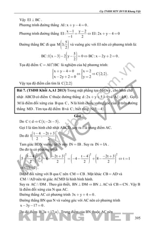 khangvietbook.com
.vn
Cty TNHH MTV DVVH Khang Việt
395
Vậy EI BC .
Phương trình đường thẳng AI: x y 4 0   .
Phương trình đường thẳng
x 1 y 2
EI: EI: 2x y 4 0
1 2
 
    

Đường thẳng BC đi qua
5
M 3;
2
    
và vuông góc với EI nên có phương trình là:
 
5
BC:1 x 3 2 y 0 BC: x 2y 2 0
2
          
.
Tọa độ điểm C AI BC  là nghiệm của hệ phương trình:
 
x y 4 0 x 2
C 2;2
x 2y 2 0 y 2
        
      
.
Vậy tọa độ điểm cần tìm là  C 2;2
Bài 7. (TSĐH Khối A,A1 2013) Trong mặt phẳng tọa độ Oxy , cho hình chữ
nhật ABCD có điểm C thuộc đường thẳng d : 2x y 5 0   và  A 4;8 . Gọi
M là điểm đối xứng của B qua C , N là hình chiếu vuông góc của B trên đường
thẳng MD . Tìm tọa độ điểm B và C ; biết rằng  N 5; 4 .
Giải
Do  C d C t; 2t 5    .
Gọi I là tâm hình chữ nhật ABCD, suy ra I là trung điểm AC.
Do đó
t 4 2t 3
I ;
2 2
       
.
Tam giác BDN vuông tại N nên IN IB . Suy ra IN IA .
Do đó ta có phương trình
2 2 2 2
t 4 2t 3 t 4 2t 3
5 4 4 8 t 1
2 2 2 2
                                               
 C 1; 7  .
Do M đối xứng với B qua C nên CM CB . Mặt khác CB AD và
CM / /AD nên tứ giác ACMD là hình bình hành.
Suy ra AC / /DM . Theo giả thiết, BN DM BN AC   và CB CN . Vậy B
là điểm đối xứng của N qua AC.
Đường thẳng AC có phương trình 3x y 4 0   .
Đường thẳng BN qua N và vuông góc với AC nên có phương trình
x 3y 17 0   .
Do đó điểm  B 3a 17;a . Trung điểm của BN thuộc AC nên
 