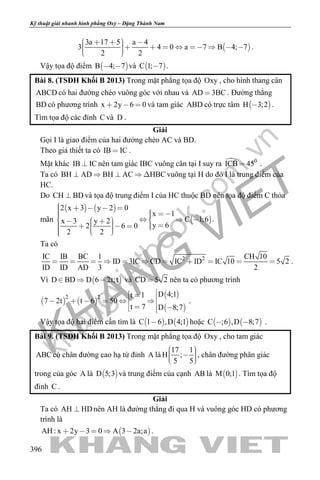 khangvietbook.com
.vn
Kỹ thuật giải nhanh hình phẳng Oxy – Đặng Thành Nam
396
 
3a 17 5 a 4
3 4 0 a 7 B 4; 7
2 2
             
.
Vậy tọa độ điểm  B 4; 7  và  C 1; 7 .
Bài 8. (TSĐH Khối B 2013) Trong mặt phẳng tọa độ Oxy , cho hình thang cân
ABCD có hai đường chéo vuông góc với nhau và AD 3BC . Đường thẳng
BD có phương trình x 2y 6 0   và tam giác ABD có trực tâm  H 3;2 .
Tìm tọa độ các đỉnh C và D .
Giải
Gọi I là giao điểm của hai đường chéo AC và BD.
Theo giả thiết ta có IB IC .
Mặt khác IB IC nên tam giác IBC vuông cân tại I suy ra  0
ICB 45 .
Ta có BH AD BH AC HBC     vuông tại H do đó I là trung điểm của
HC.
Do CH BD và tọa độ trung điểm I của HC thuộc BD nên tọa độ điểm C thỏa
mãn
   
 
2 x 3 y 2 0
x 1
C 1;6x 3 y 2
y 62 6 0
2 2
                       
.
Ta có
2 2IC IB BC 1 CH 10
ID 3IC CD IC ID IC 10 5 2
ID ID AD 3 2
           .
Vì  D BD D 6 2t;t   và CD 5 2 nên ta có phương trình
   
 
 
2 2 D 4;1t 1
7 2t t 6 50
t 7 D 8;7
           
.
Vậy tọa độ hai điểm cần tìm là    C 1 6 ,D 4;1 hoặc    C ;6 ,D 8;7  .
Bài 9. (TSĐH Khối B 2013) Trong mặt phẳng tọa độ Oxy , cho tam giác
ABC có chân đường cao hạ từ đỉnh A là
17 1
H ;
5 5
     
, chân đường phân giác
trong của góc A là  D 5;3 và trung điểm của cạnh AB là  M 0;1 . Tìm tọa độ
đỉnh C .
Giải
Ta có AH HD nên AH là đường thẳng đi qua H và vuông góc HD có phương
trình là
 AH : x 2y 3 0 A 3 2a;a     .
 