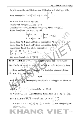 khangvietbook.com
.vn
Cty TNHH MTV DVVH Khang Việt
397
Do M là trung điểm của AB và tam giác HAB vuông tại H nên MA MH .
Ta có phương trình    
2 2
a 3
3 2a a 1 13 1
a
5
 

    
 

.
Vì A khác H nên  a 3 A 3;3   .
Phương trình đường thẳng AD: y 3 0  .
Gọi N là điểm đối xứng của M qua đường thẳng AD thì N thuộc AC.
Tọa độ điểm N thỏa mãn hệ phương trình
 
 
1 y
3 0 x 0
2 N 0;5
y 5
1.x 0. y 1 0
       
     
.
Đường thẳng AC đi qua A và N nên có phương trình AC: 2x 3y 15 0   .
Đường thẳng BC đi qua H và D nên có phương trình BC: 2x y 7 0   .
Suy ra tọa độ điểm C thỏa mãn hệ phương trình
 
2x 3y 15 0 x 9
C 9;11
2x y 7 0 y 11
        
      
.
Vậy tọa độ điểm cần tìm là  C 9;11 .
Bài 10. (TSĐH Khối D 2013) Trong mặt phẳng tọa độ Oxy , cho tam giác
ABC có điểm
9 3
M ;
2 2
    
là trung điểm của cạnh AB , điểm  H 2;4 và điểm
 I 1;1 lần lượt là chân đường cao kẻ từ B và tâm đường tròn ngoại tiếp tam
giác ABC . Tìm tọa độ điểm C .
Giải
Ta có
7 1
IM ;
2 2
     

. Đường thẳng AB đi qua M và vuông góc với IM nên có
phương trình
9 3
AB:7 x 1 y 0 AB:7x y 33 0
2 2
                   
.
Vì  A AB A a;7a 33   vì M là trung điểm AB nên  B a 9; 7a 30    .
Ta có 2 a 4
HA HB HA.HB 0 a 9a 20 0
a 5
 
       
 
 
.
- Với    a 4 A 4;5 ,B 5; 2     . Ta có BH AC nên đường thẳng AC
có phương trình
 