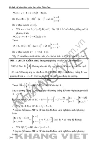 khangvietbook.com
.vn
Kỹ thuật giải nhanh hình phẳng Oxy – Đặng Thành Nam
398
 AC: x 2y 6 0 C 6 2c;c     .
Do    
2 2 c 1
IA IC 7 2c c 1 25
c 5
 
      
 
.
Do C khác A nên  C 4;1 .
- Với    a 5 A 5; 2 ,B 4;5     . Do BH AC nên đường thẳng AC có
phương trình
 AC: 2x y 8 0 C c;2c 8     .
Ta có
   
2 2 c 1
IA IC c 1 2c 7 25
c 5
 
      
 
.
Do C khác A nên  c 1 C 1;6   .
Vậy có hai điểm cần tìm thỏa mãn yêu cầu bài toán là  C 4;1 hoặc  C 1;6 .
Bài 11. (TSĐH Khối B 2011) Trong mặt phẳng tọa độ Oxy , cho tam giác
ABC có đỉnh
1
B ;1
2
    
. Đường tròn nội tiếp tam giác ABC tiếp xúc với các cạnh
BC,CA,ABtương ứng tại các điểm D,E,F . Cho  D 3;1 và đường thẳng EF có
phương trình y 3 0  . Tìm tọa độ đỉnh A , biết A có tung độ dương.
Giải
Ta có
5
BD ;0 BD / /EF ABC
2
      

cân tại A .
Suy ra đường thẳng AD vuông góc với đường thẳng EF nên có phương trình là
x 3 0  .
Gọi  F t;3 EF , ta có
 
 
2
2
F 1;3t 11 25
BD BF t 2
t 22 4 F 2;3
                
.
- Với  F 1;3 BF: 4x 3y 5 0     .
A là giao điểm của AD và BF nên tọa độ điểm A là nghiệm của hệ phương
trình
x 3
4x 3y 5 0 7
A 3;7
x 3 0 3y
3
                    
(loại do A có tung độ dương).
- Với  F 2;3 BF: 4x 3y 1 0    .
A là giao điểm của AD và BF nên tọa độ điểm A là nghiệm của hệ phương
trình
 