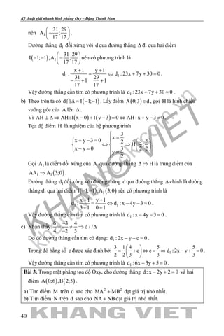 khangvietbook.com
.vn
Kỹ thuật giải nhanh hình phẳng Oxy – Đặng Thành Nam
40
nên 1
31 29
A ;
17 17
 
− 
 
.
Đường thẳng 1d đối xứng với d qua đường thẳng ∆ đi qua hai điểm
( ) 1
31 29
I 1; 1 ,A ;
17 17
 
− − − 
 
nên có phương trình là
1 1
x 1 y 1
d : d : 23x 7y 30 0
31 29
1 1
17 17
+ +
= ⇔ + + =
− + +
.
Vậy đường thẳng cần tìm có phương trình là 1d : 23x 7y 30 0+ + =.
b) Theo trên ta có ( )d I 1; 1∆= − − . Lấy điểm ( )A 0;3 d∈ , gọi H là hình chiếu
vuông góc của A lên ∆ .
Vì ( ) ( )AH AH :1 x 0 1 y 3 0 AH : x y 3 0⊥ ∆ ⇒ − + − = ⇔ + − = .
Tọa độ điểm H là nghiệm của hệ phương trình
3
x
x y 3 0 3 32
H ;
x y 0 3 2 2
y
2

=+ − =   
⇔ ⇒   − =    =

.
Gọi 1A là điểm đối xứng của A qua đường thẳng H∆ ⇒ là trung điểm của
( )1 1AA A 3;0⇒ .
Đường thẳng 1d đối xứng với đường thẳng d qua đường thẳng ∆ chính là đường
thẳng đi qua hai điểm ( ) ( )1I 1; 1 ;A 3;0− − nên có phương trình là
1 1
x 1 y 1
d : d : x 4y 3 0
3 1 0 1
+ +
= ⇔ − −=
+ +
.
Vậy đường thẳng cần tìm có phương trình là 1d : x 4y 3 0− − =.
c) Nhận thấy
6 3 4
d / /
4 2 3
−
= ≠ ⇒ ∆
−
Do đó đường thẳng cần tìm có dạng: 1d : 2x y c 0− + =.
Trong đó hằng số c được xác định bởi 1
3 1 4 5 5
c c d :2x y 0
2 2 3 3 3
 
= + ⇔ = ⇒ − + = 
 
.
Vậy đường thẳng cần tìm có phương trình là 1d :6x 3y 5 0− + =.
Bài 3. Trong mặt phẳng tọa độ Oxy, cho đường thẳng d : x 2y 2 0− + = và hai
điểm ( ) ( )A 0;6 ,B 2;5 .
a) Tìm điểm M trên d sao cho 2 2
MA MB+ đạt giá trị nhỏ nhất.
b) Tìm điểm N trên d sao cho NA NB+ đạt giá trị nhỏ nhất.
 