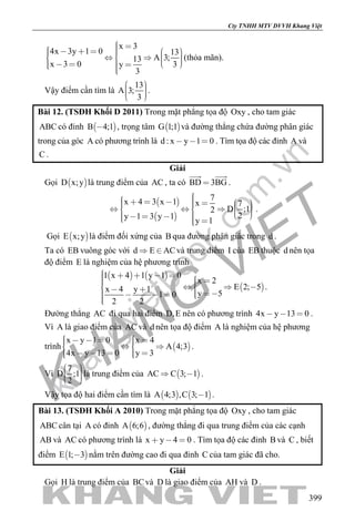 khangvietbook.com
.vn
Cty TNHH MTV DVVH Khang Việt
399
x 3
4x 3y 1 0 13
A 3;13
x 3 0 3y
3
                   
(thỏa mãn).
Vậy điểm cần tìm là
13
A 3;
3
    
.
Bài 12. (TSĐH Khối D 2011) Trong mặt phẳng tọa độ Oxy , cho tam giác
ABC có đỉnh  B 4;1 , trọng tâm  G 1;1 và đường thẳng chứa đường phân giác
trong của góc A có phương trình là d : x y 1 0   . Tìm tọa độ các đỉnh A và
C .
Giải
Gọi  D x;y là trung điểm của AC , ta có BD 3BG
 
.
 
 
7x 4 3 x 1 x 7
D ;12
2y 1 3 y 1
y 1
                     
.
Gọi  E x;y là điểm đối xứng của B qua đường phân giác trong d .
Ta có EB vuông góc với d E AC  và trung điểm I của EB thuộc d nên tọa
độ điểm E là nghiệm của hệ phương trình
   
 
1 x 4 1 y 1 0
x 2
E 2; 5x 4 y 1 y 51 0
2 2
                
.
Đường thẳng AC đi qua hai điểm D,E nên có phương trình 4x y 13 0   .
Vì A là giao điểm của AC và d nên tọa độ điểm A là nghiệm của hệ phương
trình  
x y 1 0 x 4
A 4;3
4x y 13 0 y 3
        
      
.
Vì
7
D ;1
2
    
là trung điểm của  AC C 3; 1  .
Vậy tọa độ hai điểm cần tìm là    A 4;3 ,C 3; 1 .
Bài 13. (TSĐH Khối A 2010) Trong mặt phẳng tọa độ Oxy , cho tam giác
ABC cân tại A có đỉnh  A 6;6 , đường thẳng đi qua trung điểm của các cạnh
AB và AC có phương trình là x y 4 0   . Tìm tọa độ các đỉnh B và C , biết
điểm  E 1; 3 nằm trên đường cao đi qua đỉnh C của tam giác đã cho.
Giải
Gọi H là trung điểm của BCvà D là giao điểm của AH và D .
 