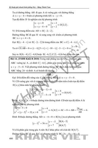 khangvietbook.com
.vn
Kỹ thuật giải nhanh hình phẳng Oxy – Đặng Thành Nam
400
Ta có đường thẳng AH đi qua A và vuông góc với đường thẳng
d : x y 4 0   nên có phương trình AH : x y 0  .
Tọa độ điểm D là nghiệm của hệ phương trình
 
x y 0 x 2
D 2;2
x y 4 0 y 2
       
      
.
Vì D là trung điểm của  AH H 2; 2   .
Đường thẳng BCđi qua H và song song với d nên có phương trình
BC: x y 4 0   .
Gọi  B t; 4 t  và  H 2; 2  là trung điểm của  BC C 4 t;t   .
Ta có      
t 0
CE.AB 0 t 6 5 t 10 t 3 t 0
t 6
 
          
 
 
.
Suy ra    B 0; 4 ,C 4;0  hoặc    B 6;2 ,C 2; 6  là hai điểm cần tìm.
Bài 14. (TSĐH Khối B 2010) Trong mặt phẳng tọa độ Oxy , cho tam giác
ABC vuông tại A , có đỉnh  C 4;1 , phân giác trong góc A có phương trình
x y 5 0   . Viết phương trình đường thẳng BC, biết diện tích tam giác
ABC bằng 24 và đỉnh A có hoành độ dương.
Giải
Gọi D là điểm đối xứng của C qua đường thẳng d : x y 5 0   .
Vì CD vuông góc với d và trung điểm I của CD nằm trên d nên tọa độ điểm
 D x;y thỏa mãn hệ phương trình
   
 
1 x 4 1 y 1 0
x 4
D 4;9x 4 y 1
y 95 0
2 2
               
.
Điểm  A x;y ,x 0 thuộc đường tròn đường kính CD nên tọa độ điểm A là
nghiệm của hệ phương trình
 
  ABC
22
x y 5 0 x 4 2S
A 4;1 AC 8 AB 6
y 1 ABx y 5 32,x 0
             
      
.
Đỉnh B thuộc đường thẳng  AD: x 4 0 B 4;y   ta có phương trình
 
 
 
2 B 4; 5y 5
y 1 36
y 7 B 4;7
         
.
Vì d là phân giác trong góc A nên B,C khác phía với d do đó  B 4;7 .
Đường thẳng BC đi qua B,C có phương trình là BC:3x 4y 16 0   .
 