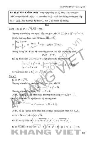 khangvietbook.com
.vn
Cty TNHH MTV DVVH Khang Việt
401
Bài 15. (TSĐH Khối D 2010) Trong mặt phẳng tọa độ Oxy , cho tam giác
ABC có tọa độ đỉnh  A 3; 7 , trực tâm  H 3; 1 và tâm đường tròn ngoại tiếp
là  I 2;0 . Xác định tọa độ đỉnh C , biết C có hoành độ dương.
Giải
Cách 1: Ta có  IA 74,AH 0;6 

.
Phương trình đường tròn ngoại tiếp tam giác ABC là    
2 2
C : x 2 y 74   .
Gọi M là trung điểm cạnh BC ta có AH 2IM
 
.
   
M
M
MM
x 2 0
x 2
M 2;3 IM 0;31
y 3y .6
2
          
    

.
Đường thẳng BC đi qua M và vuông góc với IM nên có phương trình
BC: y 3 0  .
Tọa độ đỉnh điểm  C x;y ,x 0 là nghiệm của hệ phương trình
 
 
2 2
x 2 65x 2 y 74
C 2 65;3
y 3y 3 0,x 0
           
     
.
Vậy điểm cần tìm là  C 2 65;3  .
Cách 2:
Ta có IA 74 .
Phương trình đường tròn ngoại tiếp tam giác ABC là
   
2 2
C : x 2 y 74   .
Phương trinh đường thẳng AH : x 3 0  .
Do BC vuông góc với AH nên có phương trình dạng:  y a, a 7  .
Tọa độ điểm B,C là nghiệm của hệ phương trình
 
2 2
2 2x 2 y 74
x 4x a 70 0 (1)
y a
        
 
.
Để BC cắt  C tại hai điểm phân biệt (1) có hai nghiệm phân biệt 1 2x ,x .
2
' 74 a 0 a 74       .
Khi đó tọa độ điểm    2 2
B 2 74 a ;a ,C 2 74 a ;a      .
Ta có      2 2
AC.BH 0 74 a 5 74 a 5 a 7 a 1 0          
 
.
 