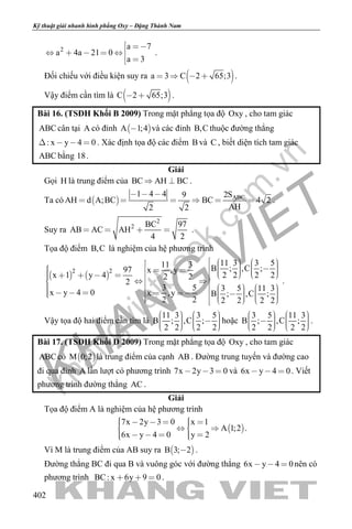 khangvietbook.com
.vn
Kỹ thuật giải nhanh hình phẳng Oxy – Đặng Thành Nam
402
2 a 7
a 4a 21 0
a 3
 
    
 
.
Đối chiếu với điều kiện suy ra  a 3 C 2 65;3    .
Vậy điểm cần tìm là  C 2 65;3  .
Bài 16. (TSĐH Khối B 2009) Trong mặt phẳng tọa độ Oxy , cho tam giác
ABC cân tại A có đỉnh  A 1;4 và các đỉnh B,C thuộc đường thẳng
: x y 4 0    . Xác định tọa độ các điểm B và C , biết diện tích tam giác
ABC bằng 18.
Giải
Gọi H là trung điểm của BC AH BC  .
Ta có   ABC1 4 4 2S9
AH d A;BC BC 4 2
AH2 2
  
      .
Suy ra
2
2 BC 97
AB AC AH
4 2
    .
Tọa độ điểm B,C là nghiệm của hệ phương trình
   
2 2
11 3 3 511 3 B ; ,C ;97 x ,y
x 1 y 4 2 2 2 22 2
2
3 5 3 5 11 3
x y 4 0 x ,y B ; ,C ;
2 2 2 2 2 2
                                                     
.
Vậy tọa độ hai điểm cần tìm là
11 3 3 5
B ; ,C ;
2 2 2 2
             
hoặc
3 5 11 3
B ; ,C ;
2 2 2 2
             
.
Bài 17. (TSĐH Khối D 2009) Trong mặt phẳng tọa độ Oxy , cho tam giác
ABC có  M 0;2 là trung điểm của cạnh AB . Đường trung tuyến và đường cao
đi qua đỉnh A lần lượt có phương trình 7x 2y 3 0   và 6x y 4 0   . Viết
phương trình đường thẳng AC .
Giải
Tọa độ điểm A là nghiệm của hệ phương trình
 
7x 2y 3 0 x 1
A 1;2
6x y 4 0 y 2
        
      
.
Vì M là trung điểm của AB suy ra  B 3; 2 .
Đường thẳng BC đi qua B và vuông góc với đường thẳng 6x y 4 0   nên có
phương trình BC: x 6y 9 0   .
 