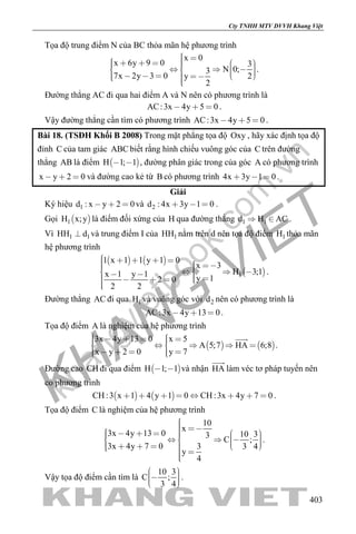 khangvietbook.com
.vn
Cty TNHH MTV DVVH Khang Việt
403
Tọa độ trung điểm N của BC thỏa mãn hệ phương trình
x 0
x 6y 9 0 3
N 0;3
7x 2y 3 0 2y
2
                     
.
Đường thẳng AC đi qua hai điểm A và N nên có phương trình là
AC:3x 4y 5 0   .
Vậy đường thẳng cần tìm có phương trình AC:3x 4y 5 0   .
Bài 18. (TSĐH Khối B 2008) Trong mặt phẳng tọa độ Oxy , hãy xác định tọa độ
đỉnh C của tam giác ABC biết rằng hình chiếu vuông góc của C trên đường
thẳng AB là điểm  H 1; 1  , đường phân giác trong của góc A có phương trình
x y 2 0   và đường cao kẻ từ B có phương trình 4x 3y 1 0   .
Giải
Ký hiệu 1d : x y 2 0   và 2d : 4x 3y 1 0   .
Gọi  1H x;y là điểm đối xứng của H qua đường thẳng 1 1d H AC  .
Vì 1 1HH d và trung điểm I của 1HH nằm trên d nên tọa độ điểm 1H thỏa mãn
hệ phương trình
   
 1
1 x 1 1 y 1 0
x 3
H 3;1x 1 y 1 y 12 0
2 2
                
.
Đường thẳng AC đi qua 1H và vuông góc với 2d nên có phương trình là
AC:3x 4y 13 0   .
Tọa độ điểm A là nghiệm của hệ phương trình
   
3x 4y 13 0 x 5
A 5;7 HA 6;8
x y 2 0 y 7
          
      

.
Đường cao CH đi qua điểm  H 1; 1  và nhận HA

làm véc tơ pháp tuyến nên
có phương trình
   CH :3 x 1 4 y 1 0 CH :3x 4y 7 0        .
Tọa độ điểm C là nghiệm của hệ phương trình
10
x
3x 4y 13 0 10 33
C ;
3x 4y 7 0 3 3 4
y
4
                      
.
Vậy tọa độ điểm cần tìm là
10 3
C ;
3 4
    
.
 