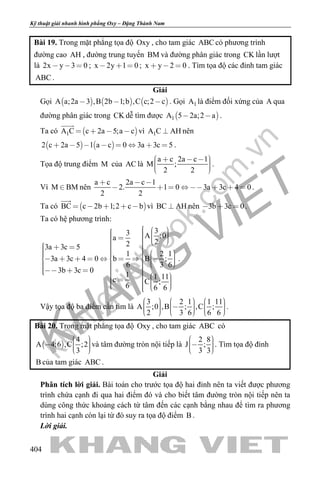 khangvietbook.com
.vn
Kỹ thuật giải nhanh hình phẳng Oxy – Đặng Thành Nam
404
Bài 19. Trong mặt phẳng tọa độ Oxy , cho tam giác ABC có phương trình
đường cao AH , đường trung tuyến BM và đường phân giác trong CK lần lượt
là 2x y 3 0   ; x 2y 1 0   ; x y 2 0   . Tìm tọa độ các đỉnh tam giác
ABC .
Giải
Gọi      A a;2a 3 ,B 2b 1;b ,C c;2 c   . Gọi 1A là điểm đối xứng của A qua
đường phân giác trong CK dễ tìm được  1A 5 2a;2 a  .
Ta có  1A C c 2a 5;a c   

vì 1A C AH nên
   2 c 2a 5 1 a c 0 3a 3c 5        .
Tọa độ trung điểm M của AC là
a c 2a c 1
M ;
2 2
       
.
Vì M BM nên
a c 2a c 1
2. 1 0 3a 3c 4 0
2 2
  
        .
Ta có  BC c 2b 1;2 c b    

vì BC AH nên 3b 3c 0   .
Ta có hệ phương trình:
33 A ;0a
223a 3c 5
1 2 1
3a 3c 4 0 b B ;
6 3 6
3b 3c 0
1 1 11c C ;
6 6 6
                                                           
.
Vậy tọa độ ba điểm cần tìm là
3 2 1 1 11
A ;0 ,B ; ,C ;
2 3 6 6 6
                      
.
Bài 20. Trong mặt phẳng tọa độ Oxy , cho tam giác ABC có
 
4
A 4;6 ,C ;2
3
    
và tâm đường tròn nội tiếp là
2 8
J ;
3 3
    
. Tìm tọa độ đỉnh
B của tam giác ABC .
Giải
Phân tích lời giải. Bài toán cho trước tọa độ hai đỉnh nên ta viết được phương
trình chứa cạnh đi qua hai điểm đó và cho biết tâm đường tròn nội tiếp nên ta
dùng công thức khoảng cách từ tâm đến các cạnh bằng nhau để tìm ra phương
trình hai cạnh còn lại từ đó suy ra tọa độ điểm B .
Lời giải.
 