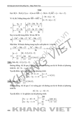 khangvietbook.com
.vn
Kỹ thuật giải nhanh hình phẳng Oxy – Đặng Thành Nam
406
Giải
Gọi    B 4 3b;b ,C c;c 6  ta có    KB 3b;b 9 ,KC c 4;c 3     
 
.
Vì K,B,C thẳng hàng nên
 
 
3b k c 4
KB kKC
b 9 k c 3
    
   
 
.
25 21k 7k 97k 9 B ;b
4 44
27 5k 27 5k 27 29k
c C ;
4k 4k 4k
                 
              
.
Suy ra tọa độ trung điểm M của BClà
2 2
21k 38k 27 7k 38k 27
M ;
8k 8k
          
.
Mặt khác M thuộc đường trung tuyến xuất phát từ A do đó:
2 2
221k 38k 27 7k 38k 27
2. 5. 1 0 77k 258k 81 0
8k 8k
    
       .
   
 
B 5;3 ,C 1; 5k 3
27 98 18
k B ; ,C 18;12
77 11 11
                
.
TH1: Nếu    B 5;3 ,C 1; 5  .
Đường thẳng AC đi qua C và vuông góc với đường cao kẻ từ B nên có phương
trình là: AC:3x y 8 0   .
Tọa độ điểm A là nghiệm của hệ phương trình:
 
3x y 8 0 x 3
A 3;1
2x 5y 1 0 y 1
        
      
.
TH2: Nếu  
98 18
B ; ,C 18;12
11 11
     
.
Đường thẳng AC đi qua C và vuông góc với đường cao kẻ từ B nên có phương
trình là:
AC:3x y 42 0   .
Tọa độ điểm A là nghiệm của hệ phương trình:
209
x
3x y 42 0 209 8113
A ;
2x 5y 1 0 81 13 13
y
13
                     
.
 