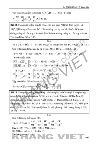 khangvietbook.com
.vn
Cty TNHH MTV DVVH Khang Việt
407
Vậy tọa độ ba điểm cần tìm là      A 3;1 ,B 5;3 ,C 1; 5  hoặc
 
209 81 98 18
A ; ,B ; ,C 18;12
13 13 11 11
             
.
Bài 22. Trong mặt phẳng tọa độ Oxy , cho tam giác ABC có đỉnh  A 1;5 và
 M 3;0 là trung điểm cạnh BC. Chân đường cao hạ từ đỉnh B trên AC thuộc
đường thẳng 1d : 2x y 8 0   và đỉnh B thuộc đường thẳng 2d : 2x y 1 0   .
Tìm tọa độ hai điểm B,C .
Giải
Vì  2B d B t; 1 2t    . Do  M 3;0 là trung điểm của  BC C 6 t;1 2t   .
Gọi H là chân đường cao kẻ từ B trên  1AC H d H h;8 2h    .
Ta có      AH h 1;3 2h ,AC 5 t;2t 4 ,BH h t;9 2h 2t         
  
.
Ta có hệ điều kiện:
     
     
h 1 2t 4 3 2h 5 tAH kAC
5 t h t 2t 4 9 2h 2t 0BH.AC 0
          
         
 
  .
   B 1;1 ,C 7; 1h 2,t 1
52 73 73 181 137 181
h ,t B ; ,C ;
35 35 35 35 35 35
                            
.
Vậy tọa độ hai điểm cần tìm là
   B 1;1 ,C 7; 1  hoặc
73 181 137 181
B ; ,C ;
35 35 35 35
             
.
Bài 23. Trong mặt phẳng tọa độOxy , cho tam giác ABC cân tại A có phương
trình đường thẳng chứa cạnh AC là: x y 3 0   . Trên tia AC lấy điểm E ,
đường phân giác trong của góc A cắt BE tại D . Đường thẳng d đi qua D và
song song với AB cắt BCtại F . Gọi  I 1; 3  là trung điểm của DF , M là giao
điểm của AF và BE . Tìm tọa độ điểm M biết phương trình đường thẳng AF là:
2x y 5 0   .
Giải
Gọi H là trung điểm của BC.
Ta có
AM HB HC AF CF
DF / /AB
MF HF HF MF HF
     .
Suy ra HM / /AC HM / /EC MB MC   .
Kẻ MH cắt AB tại J , cắt d tại I'.
Ta chứng minh I' I :
 