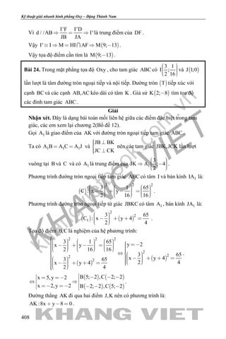 khangvietbook.com
.vn
Kỹ thuật giải nhanh hình phẳng Oxy – Đặng Thành Nam
408
Vì
I'F I'D
d / /AB I'
JB JA
   là trung điểm của DF .
Vậy  I' I M HI AF M 9; 13     .
Vậy tọa độ điểm cần tìm là  M 9; 13 .
Bài 24. Trong mặt phẳng tọa độ Oxy , cho tam giác ABC có
3 1
I ;
2 16
    
và  J 1;0
lần lượt là tâm đường tròn ngoại tiếp và nội tiếp. Đường tròn  T tiếp xúc với
cạnh BCvà các cạnh AB,AC kéo dài có tâm K . Giả sử  K 2; 8 tìm tọa độ
các đỉnh tam giác ABC .
Giải
Nhận xét. Đây là dạng bài toán mối liên hệ giữa các điểm đặc biệt trong tam
giác, các em xem lại chương 2(Bổ đề 12).
Gọi 1A là giao điểm của AK với đường tròn ngoại tiếp tam giác ABC .
Ta có 1 1 1A B A C A J  và
JB BK
JC CK
 
 
nên các tam giác JBK,JCK lần lượt
vuông tại B và C và có 1A là trung điểm của 1
3
JK A ; 4
2
     
.
Phương trình đường tròn ngoại tiếp tam giác ABC có tâm I và bán kính 1IA là:
 
2 2 2
3 1 65
C : x y
2 16 16
                         
.
Phương trình đường tròn ngoại tiếp tứ giác JBKC có tâm 1A , bán kính 1JA là:
   
2
2
1
3 65
C : x y 4
2 4
       
.
Tọa độ điểm B,C là nghiệm của hệ phương trình:
 
 
2 2 2
2
22
2
3 1 65
y 2x y
2 16 16
3 65
x y 43 65
2 4x y 4
2 4
                                                    
.
   
   
B 5; 2 ,C 2; 2x 5,y 2
x 2,y 2 B 2; 2 ,C 5; 2
              
.
Đường thẳng AK đi qua hai điểm J,K nên có phương trình là:
AK :8x y 8 0   .
 