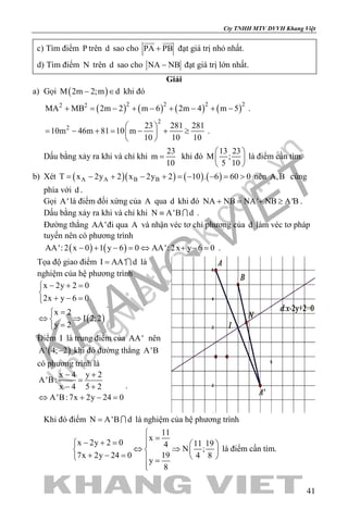khangvietbook.com
.vn
Cty TNHH MTV DVVH Khang Việt
41
c) Tìm điểm P trên d sao cho PA PB+
 
đạt giá trị nhỏ nhất.
d) Tìm điểm N trên d sao cho NA NB− đạt giá trị lớn nhất.
Giải
a) Gọi ( )M 2m 2;m d− ∈ khi đó
( ) ( ) ( ) ( )2 2 2 22 2
MA MB 2m 2 m 6 2m 4 m 5+ = − + − + − + − .
2
2 23 281 281
10m 46m 81 10 m
10 10 10
 
= − + = − + ≥ 
 
.
Dấu bằng xảy ra khi và chỉ khi
23
m
10
= khi đó
13 23
M ;
5 10
 
 
 
là điểm cần tìm.
b) Xét ( )( ) ( ) ( )A A B BT x 2y 2 x 2y 2 10 . 6 60 0= − + − + =− − = > nên A,B cùng
phía với d .
Gọi A' là điểm đối xứng của A qua d khi đó NA NB NA' NB A'B+ = + ≥ .
Dấu bằng xảy ra khi và chỉ khi N A'B d≡  .
Đường thẳng AA'đi qua A và nhận véc tơ chỉ phương của d làm véc tơ pháp
tuyến nên có phương trình
( ) ( )AA': 2 x 0 1 y 6 0 AA': 2x y 6 0− + − = ⇔ + − = .
Tọa độ giao điểm I AA' d=  là
nghiệm của hệ phương trình
( )
x 2y 2 0
2x y 6 0
x 2
I 2;2
y 2
− + =

+ − =
=
⇔ ⇒
=
.
Điểm I là trung điểm của AA' nên
( )A' 4; 2− khi đó đường thẳng A'B
có phương trình là
x 4 y 2
A'B:
x 4 5 2
A'B:7x 2y 24 0
− +
=
− +
⇔ + − =
.
Khi đó điểm N A'B d=  là nghiệm của hệ phương trình
11
x
x 2y 2 0 11 194
N ;
197x 2y 24 0 4 8
y
8

=− + =   
⇔ ⇒   + − =    =

là điểm cần tìm.
 