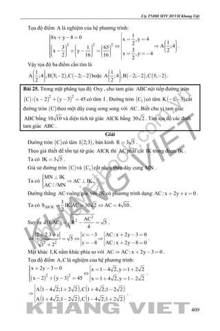 khangvietbook.com
.vn
Cty TNHH MTV DVVH Khang Việt
409
Tọa độ điểm A là nghiệm của hệ phương trình:
2 2 2
18x y 8 0 x ,y 4
12
A ;43 1 65
3 2x y
x ,y 42 16 16
2
                                             
.
Vậy tọa độ ba điểm cần tìm là
   
1
A ;4 ,B 5; 2 ,C 2; 2
2
      
hoặc    
1
A ;4 ,B 2; 2 ,C 5; 2
2
      
.
Bài 25. Trong mặt phẳng tọa độ Oxy , cho tam giác ABC nội tiếp đường tròn
     
2 2
C : x 2 y 3 45    có tâm I . Đường tròn  1C có tâm  K 1; 3  cắt
đường tròn  C theo một dây cung song song với AC . Biết chu vi tam giác
ABC bằng 10 10 và diện tích tứ giác AICK bằng 30 2 . Tìm tọa độ các đỉnh
tam giác ABC .
Giải
Đường tròn  C có tâm  I 2;3 , bán kính R 3 5 .
Theo giả thiết để tồn tại tứ giác AICK thì AC phải cắt IK trong đoạn IK .
Ta có IK 3 5 .
Giả sử đường tròn  C và  1C cắt nhau theo dây cung MN .
Ta có
MN IK
AC IK
AC / /MN
   

.
Đường thẳng AC vuông góc với IK có phương trình dạng: AC: x 2y c 0   .
Ta có AICK
1
S IK.AC 30 2 AC 4 10
2
    .
Suy ra  
2
2 AC
d I;AC R 5
4
   .
2 2
c 3 AC: x 2y 3 02 2.3 c
5
c 8 AC: x 2y 8 01 2
     
    
     
.
Mặt khác I,K nằm khác phía so với AC AC: x 2y 3 0    .
Tọa độ điểm A,C là nghiệm của hệ phương trình:
   
2 2
x 2y 3 0 x 1 4 2,y 1 2 2
x 2 y 3 45 x 1 4 2,y 1 2 2
                  
.
   
   
A 1 4 2;1 2 2 ,C 1 4 2;1 2 2
A 1 4 2;1 2 2 ,C 1 4 2;1 2 2
     
    
.
 