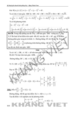 khangvietbook.com
.vn
Kỹ thuật giải nhanh hình phẳng Oxy – Đặng Thành Nam
410
Gọi        
2 2
B x;y C x 2 y 3 45      .
Ta có chu vi tam giác ABC là: AB AC BC 10 10 BA BC 6 10      .
       
2 2 2 2
x 1 4 2 y 1 2 2 x 1 4 2 y 1 2 2 6 10            
Ta có hệ phương trình:
   
       
2 2
2 2 2 2
x 2 y 3 45
x 1 4 2 y 1 2 2 x 1 4 2 y 1 2 2 6 10
    
            
Bài 26. Trong mặt phẳng tọa độ Oxy , cho tam giác ABC vuông tại C . Gọi
E,F lần lượt là hai điểm trên cạnh AB,AC sao cho AE AF , gọi D là chân
đường phân giác trong kẻ từ đỉnh A . Đường thẳng EF cắt BCtại K . Giả sử
3 5 7 7
E ; ,D ;
2 2 2 2
             
và phương trình đường thẳng AK là: x 2y 3 0   . Tìm
tọa độ các đỉnh tam giác ABC .
Giải
Ta có AC DK , vì AE AF nên tam giác AEFcân tại A EF AD  .
Do đó F là trực tâm tam giác ADK .
Đường thẳng
7
DF AK CF: 2x y 0
2
     .
Vì
7 4t
F DF F t;
2
      
suy ra tọa độ trung điểm của EF là
3 2t 1 2t
I ;
4 2
      
.
Suy ra
2t 11 3
DI ;4 t ,EF t ;6 2t
4 2
                 
 
.
Ta có DI EF DI.EF 0  
 
.
  
5 35 F ;t
2 23 2t 11 2
t . 4 t 6 2t 0
92 4 9 11
t F ;
2 2 2
                                    
.
TH1: Nếu  
5 3
F ; I 2; 2
2 2
      
.
Đường thẳng AD đi qua hai điểm D,I AD: x y 0   .
Tọa độ điểm A là nghiệm của hệ phương trình:
 
x y 0 x 1
A 1; 1
x 2y 3 0 y 1
        
      
.
 