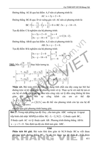 khangvietbook.com
.vn
Cty TNHH MTV DVVH Khang Việt
411
Đường thẳng AC đi qua hai điểm A,F nên có phương trình là:
AC: x 3y 2 0   .
Đường thẳng BCđi qua D và vuông góc với AC nên có phương trình là:
7 7
BC:3 x 1 y 0 BC:3x y 14 0
2 2
                   
.
Tọa độ điểm C là nghiệm của hệ phương trình:
 
x 3y 2 0 x 4
C 4; 2
3x y 14 0 y 2
         
      
.
Đường thẳng AB đi qua hai điểm A,E nên có phương trình là:
AB:3x y 2 0   .
Tọa độ điểm B là nghiệm của hệ phương trình:
8
3x y 2 0 x 8
B ; 63
3x y 14 0 3
y 6
                    
.
TH2: Nếu
9 11
F ;
2 2
     
thực hiện tương tự.
7 6 3 12 3 37 6 3 12 3 3 B ;x ,y 2 22 2
7 6 3 12 3 3 7 6 3 12 3 3
x ,y B ;
2 2 2 2
                             
.
Nhận xét. Bài toán trên đòi hỏi vận dụng tính chất của dây cung tạo bởi hai
đường tròn và kỹ năng giải hệ phương trình vô tỷ. Thực sự là với một hệ mà có
các hệ số chứa căn phức tạp như trên công việc xử lý đến cùng không hề đơn
giản. Để giảm bớt sự cồng kềnh các em có thể đặt
 
x 2 3 5sin
, 0;2
y 3 3 5 cos
      
   
sau đó thể vào phương trình còn lại của hệ để
chuyển qua giải phương trình lượng giác.
Bài 27. Trong mặt phẳng tọa độ Oxy , cho tam giác ABC vuông tại A ngoại
tiếp hình chữ nhật MNPQ có điểm    M 3; 1 ,N 2; 1   thuộc cạnh BC,
P thuộc cạnh AC và Q thuộc cạnh AB . Phương trình đường thẳng AB là:
x y 5 0   . Xác định tọa độ các đỉnh tam giác ABC .
Giải
Phân tích lời giải. Bài toán khá đơn giản từ M,N thuộc BC ta viết được
phương trình đường thẳng BC . Từ đó tìm được tọa độ đỉnh B . Viết được
 