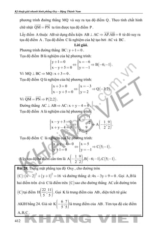 khangvietbook.com
.vn
Kỹ thuật giải nhanh hình phẳng Oxy – Đặng Thành Nam
412
phương trình đường thẳng MQ và suy ra tọa độ điểm Q . Theo tính chất hình
chữ nhật QM PN
 
ta tìm được tọa độ điểm P .
Lấy điểm A thuộc AB sử dụng điều kiện AB AC AP.AB 0  
 
từ đó suy ra
tọa độ điểm A . Tọa độ điểm C là nghiệm của hệ tạo bởi AC và BC.
Lời giải.
Phương trình đường thẳng BC: y 1 0  .
Tọa độ điểm B là nghiệm của hệ phương trình:
 
y 1 0 x 6
B 6; 1
x y 5 0 y 1
         
      
.
Vì MQ BC MQ: x 3 0    .
Tọa độ điểm Q là nghiệm của hệ phương trình:
 
x 3 0 x 3
Q 3;2
x y 5 0 y 2
        
      
.
Vì  QM PN P 2;2 
 
.
Đường thẳng AC AB AC: x y 4 0     .
Tọa độ điểm A là nghiệm của hệ phương trình:
1
x
x y 5 0 1 92
A ;
x y 4 0 9 2 2
y
2
                      
.
Tọa độ điểm C là nghiệm của hệ phương trình:
 
x y 4 0 x 5
C 5; 1
y 1 0 y 1
         
     
.
Vậy tọa độ ba điểm cần tìm là    
1 9
A ; ,B 6; 1 ,C 5; 1
2 2
      
.
Bài 28. Trong mặt phẳng tọa độ Oxy , cho đường tròn
     
2 2
C : x 2 y 1 16    và đường thẳng d : 4x 3y 9 0   . Gọi A,B là
hai điểm trên d và C là điểm trên  C sao cho đường thẳng AC cắt đường tròn
 C tại điểm
22 11
H ;
5 5
    
. Gọi K là trung điểm của AB , diện tích tứ giác
AKIH bằng 24. Giả sử
6 7
K ;
5 5
    
là trung điểm của AB . Tìm tọa độ các điểm
A,B,C .
 