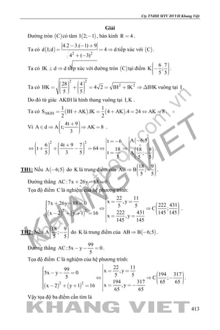 khangvietbook.com
.vn
Cty TNHH MTV DVVH Khang Việt
413
Giải
Đường tròn  C có tâm  I 2; 1 , bán kính R 4 .
Ta có  
2 2
4.2 3.( 1) 9
d I;d 4 d
4 ( 3)
  
  
 
tiếp xúc với  C .
Ta có IK d d  tiếp xúc với đường tròn  C tại điểm
6 7
K ;
5 5
    
.
Ta có
2 2
2 228 4
HK 4 2 IH IK IHK
5 5
                  
vuông tại I .
Do đó tứ giác AKIH là hình thang vuông tại I,K .
Ta có    AKIH
1 1
S IH AK .IK 4 AK .4 24 AK 8
2 2
       .
Vì
4t 9
A d A t; AK 8
3
       
.
 2 2 A 6;5t 6
6 4t 9 7
t 64 18 18 9
5 3 5 t A ;
5 5 5
                                   
.
TH1: Nếu  A 6;5 do K là trung điểm của
18 9
AB B ;
5 5
     
.
Đường thẳng AC:7x 26y 88 0   .
Tọa độ điểm C là nghiệm của hệ phương trình:
   
2 2
22 11
x ,y7x 26y 88 0 222 4315 5
C ;
222 431 145 145x 2 y 1 16
x ,y
145 145

                   

.
TH2: Nếu
18 9
A ;
5 5
     
do K là trung điểm của  AB B 6;5  .
Đường thẳng
99
AC:5x y 0
5
   .
Tọa độ điểm C là nghiệm của hệ phương trình:
   
2 2
22 1199 x ,y5x y 0 194 3175 55 C ;
194 317 65 65
x ,yx 2 y 1 16
65 65
                        
.
Vậy tọa độ ba điểm cần tìm là
 