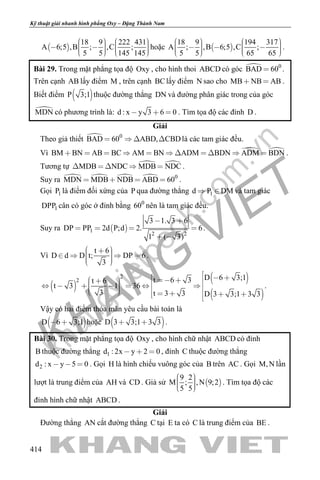 khangvietbook.com
.vn
Kỹ thuật giải nhanh hình phẳng Oxy – Đặng Thành Nam
414
 
18 9 222 431
A 6;5 ,B ; ,C ;
5 5 145 145
              
hoặc  
18 9 194 317
A ; ,B 6;5 ,C ;
5 5 65 65
              
.
Bài 29. Trong mặt phẳng tọa độ Oxy , cho hình thoi ABCD có góc  0
BAD 60 .
Trên cạnh AB lấy điểm M , trên cạnh BClấy điểm N sao cho MB NB AB  .
Biết điểm  P 3;1 thuộc đường thẳng DN và đường phân giác trong của góc
MDN có phương trình là: d : x y 3 6 0   . Tìm tọa độ các đỉnh D .
Giải
Theo giả thiết  0
BAD 60 ABD, CBD    là các tam giác đều.
Vì  BM BN AB BC AM BN ADM BDN ADM BDN           .
Tương tự  MDB NDC MDB NDC     .
Suy ra     0
MDN MDB NDB ABD 60    .
Gọi 1P là điểm đối xứng của P qua đường thẳng 1d P DM  và tam giác
1DPP cân có góc ở đỉnh bằng 0
60 nên là tam giác đều.
Suy ra  1
2 2
3 1. 3 6
DP PP 2d P;d 2. 6
1 ( 3)
 
   
 
.
Vì
t 6
D d D t; DP 6
3
       
.
 
 
 
2
2 D 6 3;1t 6 3t 6
t 3 1 36
3 t 3 3 D 3 3;1 3 3
                     
.
Vậy có hai điểm thỏa mãn yêu cầu bài toán là
 D 6 3;1  hoặc  D 3 3;1 3 3  .
Bài 30. Trong mặt phẳng tọa độ Oxy , cho hình chữ nhật ABCD có đỉnh
B thuộc đường thẳng 1d : 2x y 2 0   , đỉnh C thuộc đường thẳng
2d : x y 5 0   . Gọi H là hình chiếu vuông góc của B trên AC . Gọi M,N lần
lượt là trung điểm của AH và CD . Giả sử  
9 2
M ; ,N 9;2
5 5
    
. Tìm tọa độ các
đỉnh hình chữ nhật ABCD .
Giải
Đường thẳng AN cắt đường thẳng C tại E ta có C là trung điểm của BE .
 