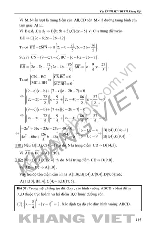 khangvietbook.com
.vn
Cty TNHH MTV DVVH Khang Việt
415
Vì M,N lần lượt là trung điểm của AH,CD nên MN là đường trung bình của
tam giác AHE .
Vì    1 2B d ,C d B b;2b 2 ,C c;c 5     vì C là trung điểm của
 BE E 2c b;2c 2b 12    .
Ta có
72 76
HE 2MN H 2c b ;2c 2b
5 5
         
 
.
Suy ra    CN 9 c;7 c ,BC c b;c 2b 7      
 
;
72 86 9 27
BH 2c 2b ;2c 4b ;MC c ;c
5 5 5 5
                   
 
.
Ta có
CN BC CN.BC 0
MC BH MC.BH 0
     
   
 
  .
     9 c c b 7 c c 2b 7 0
72 9 86 27
2c 2b c 2c 4b c 0
5 5 5 5
                                             
.
     9 c c b 7 c c 2b 7 0
72 9 86 27
2c 2b c 2c 4b c 0
5 5 5 5
                                             
   
   
2
2
2c 3bc 23c 23b 49 0 B 1;4 ,C 4; 1b 1,c 4
126 594 b 1,c 9 B 1;4 ,C 9;44c 6bc b 46c 0
5 5
                     
.
TH1: Nếu    B 1;4 ,C 4; 1 thì do N là trung điểm  CD D 14;5 .
Vì  AD BC A 11;10 
 
.
TH2: Nếu    B 1;4 ,C 9;4 thì do N là trung điểm  CD D 9;0 .
Vì  AD BC A 1;0 
 
.
Vậy tọa độ bốn điểm cần tìm là        A 1;0 ,B 1;4 ,C 9;4 ,D 9;0 hoặc
       A 11;10 ,B 1;4 ,C 4; 1 ,D 17;5 .
Bài 31. Trong mặt phẳng tọa độ Oxy , cho hình vuông ABCD có hai điểm
A,D thuộc trục hoành và hai điểm B,C thuộc đường tròn
   
2
25
C : x y 1 2
4
       
. Xác định tọa độ các đỉnh hình vuông ABCD .
 