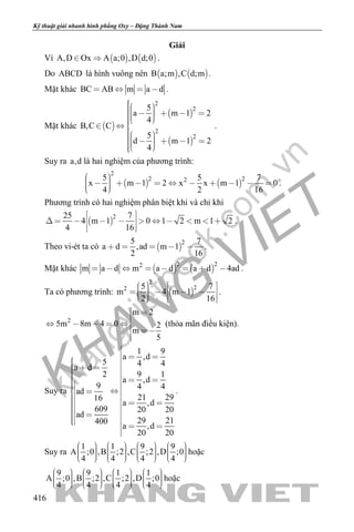 khangvietbook.com
.vn
Kỹ thuật giải nhanh hình phẳng Oxy – Đặng Thành Nam
416
Giải
Vì    A,D Ox A a;0 ,D d;0  .
Do ABCD là hình vuông nên    B a;m ,C d;m .
Mặt khác BC AB m a d    .
Mặt khác  
 
 
2
2
2
2
5
a m 1 2
4
B,C C
5
d m 1 2
4
          
        
.
Suy ra a,d là hai nghiệm của phương trình:
   
2
2 225 5 7
x m 1 2 x x m 1 0
4 2 16
             
.
Phương trình có hai nghiệm phân biệt khi và chỉ khi
 
225 7
4 m 1 0 1 2 m 1 2
4 16
 
           
  
.
Theo vi-ét ta có  
25 7
a d ,ad m 1
2 16
     .
Mặt khác    
2 22
m a d m a d a d 4ad        .
Ta có phương trình:  
2
22 5 7
m 4 m 1
2 16
              
.
2
m 2
5m 8m 4 0 2
m
5
 

    
 

(thỏa mãn điều kiện).
Suy ra
1 9
a ,d
5 4 4a d
2 9 1
a ,d
9 4 4
ad
21 2916
a ,d
609 20 20
ad
29 21400
a ,d
20 20

  
                     

.
Suy ra
1 1 9 9
A ;0 ,B ;2 ,C ;2 ,D ;0
4 4 4 4
                                
hoặc
9 9 1 1
A ;0 ,B ;2 ,C ;2 ,D ;0
4 4 4 4
                                
hoặc
 