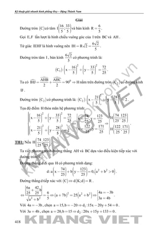 khangvietbook.com
.vn
Kỹ thuật giải nhanh hình phẳng Oxy – Đặng Thành Nam
418
Giải
Đường tròn  C có tâm
16 33
I ;
5 5
    
và bán kính
6
R
5
 .
Gọi E,F lần lượt là hình chiếu vuông góc của I trên BCvà AH .
Tứ giác IEHF là hình vuông nên
6 2
IH R 2
5
  .
Đường tròn tâm I , bán kính
6 2
5
có phương trình là:
 
2 2
1
16 33 72
C : x y
5 5 25
               
.
Ta có 
 
0AHB AHC
IHJ 90 H
2 2
    nằm trên đường tròn  2C có đường kính
IJ .
Đường tròn  2C có phương trình là:  
2 2
2
21 28
C : x y 2
5 5
               
.
Tọa độ điểm H thỏa mãn hệ phương trình:
2 2
2 2
16 33 72 74 12374 123x y H ;x ,y
5 5 25 25 2525 25
122 171 122 17121 28 x ,y H ;x y 2 25 25 25 255 5
                                                                
.
TH1: Nếu
74 123
H ;
25 25
    
.
Ta viết phương trình đường thẳng AH và BCdựa vào điều kiện tiếp xúc với
đường tròn C .
Đường thẳng d đi qua H có phương trình dạng:
 2 274 123
d :a x b y 0, a b 0
25 25
                 
.
Đường thẳngd tiếp xúc với    C d K;d R  .
   2 2 2
2 2
6a 42
b
4a 3b625 25
a 7b 25 a b
3a 4b5a b

 
      
 
.
Với 4a 3b , chọn 1a 15,b 20 d :15x 20y 54 0      .
Với 3a 4b , chọn 2a 20,b 15 d : 20x 15y 133 0      .
 